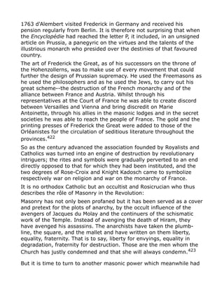 1763 d'Alembert visited Frederick in Germany and received his
pension regularly from Berlin. It is therefore not surprising that when
the Encyclopédie had reached the letter P, it included, in an unsigned
article on Prussia, a panegyric on the virtues and the talents of the
illustrious monarch who presided over the destinies of that favoured
country.
The art of Frederick the Great, as of his successors on the throne of
the Hohenzollerns, was to make use of every movement that could
further the design of Prussian supremacy. He used the Freemasons as
he used the philosophers and as he used the Jews, to carry out his
great scheme--the destruction of the French monarchy and of the
alliance between France and Austria. Whilst through his
representatives at the Court of France he was able to create discord
between Versailles and Vienna and bring discredit on Marie
Antoinette, through his allies in the masonic lodges and in the secret
societies he was able to reach the people of France. The gold and the
printing presses of Frederick the Great were added to those of the
Orléanistes for the circulation of seditious literature throughout the
provinces.422
So as the century advanced the association founded by Royalists and
Catholics was turned into an engine of destruction by revolutionary
intriguers; the rites and symbols were gradually perverted to an end
directly opposed to that for which they had been instituted, and the
two degrees of Rose-Croix and Knight Kadosch came to symbolize
respectively war on religion and war on the monarchy of France.
It is no orthodox Catholic but an occultist and Rosicrucian who thus
describes the rôle of Masonry in the Revolution:
Masonry has not only been profaned but it has been served as a cover
and pretext for the plots of anarchy, by the occult influence of the
avengers of Jacques du Molay and the continuers of the schismatic
work of the Temple. Instead of avenging the death of Hiram, they
have avenged his assassins. The anarchists have taken the plumb-
line, the square, and the mallet and have written on them liberty,
equality, fraternity. That is to say, liberty for envyings, equality in
degradation, fraternity for destruction. Those are the men whom the
Church has justly condemned and that she will always condemn.423
But it is time to turn to another masonic power which meanwhile had
 