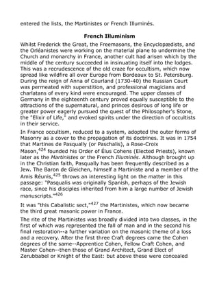 entered the lists, the Martinistes or French Illuminés.
French Illuminism
Whilst Frederick the Great, the Freemasons, the Encyclopædists, and
the Orléanistes were working on the material plane to undermine the
Church and monarchy in France, another cult had arisen which by the
middle of the century succeeded in insinuating itself into the lodges.
This was a recrudescence of the old craze for occultism, which now
spread like wildfire all over Europe from Bordeaux to St. Petersburg.
During the reign of Anna of Courland (1730-40) the Russian Court
was permeated with superstition, and professional magicians and
charlatans of every kind were encouraged. The upper classes of
Germany in the eighteenth century proved equally susceptible to the
attractions of the supernatural, and princes desirous of long life or
greater power eagerly pursued the quest of the Philosopher's Stone,
the "Elixir of Life," and evoked spirits under the direction of occultists
in their service.
In France occultism, reduced to a system, adopted the outer forms of
Masonry as a cover to the propagation of its doctrines. It was in 1754
that Martines de Pasqually (or Paschalis), a Rose-Croix
Mason,424
founded his Order of Élus Cohens (Elected Priests), known
later as the Martinistes or the French Illuminés. Although brought up
in the Christian faith, Pasqually has been frequently described as a
Jew. The Baron de Gleichen, himself a Martiniste and a member of the
Amis Réunis,425
throws an interesting light on the matter in this
passage: "Pasqualis was originally Spanish, perhaps of the Jewish
race, since his disciples inherited from him a large number of Jewish
manuscripts."426
It was "this Cabalistic sect,"427 the Martinistes, which now became
the third great masonic power in France.
The rite of the Martinistes was broadly divided into two classes, in the
first of which was represented the fall of man and in the second his
final restoration--a further variation on the masonic theme of a loss
and a recovery. After the first three Craft degrees came the Cohen
degrees of the same--Apprentice Cohen, Fellow Craft Cohen, and
Master Cohen--then those of Grand Architect, Grand Elect of
Zerubbabel or Knight of the East: but above these were concealed
 