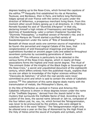 degrees leading up to the Rose-Croix, which formed the capstone of
the edifice.428
Pasqually first established his rite at Marseilles,
Toulouse, and Bordeaux, then in Paris, and before long Martiniste
lodges spread all over France with the centre at Lyons under the
direction of Willermoz, a prosperous merchant living there. From this
moment other occult Orders sprang up in all directions. In 1760 Dom
Pernetti founded his sect of "Illuminés d'Avignon" in that city,
declaring himself a high initiate of Freemasonry and teaching the
doctrines of Swedenborg. Later a certain Chastanier founded the
"Illuminés Théosophes," a modified version of Pernetti's rite; and in
1783 the Marquis de Thomé started a purified variety of
Swedenborgianism under the name of "Rite of Swedenborg."
Beneath all these occult sects one common source of inspiration is to
be found--the perverted and magical Cabala of the Jews, that
conglomeration of wild theosophical imaginings and barbaric
superstitions founded on ancient pagan cults and added to throughout
seventeen centuries by succeeding generations of Jewish
occultists.429
This influence is particularly to be detected in the
various forms of the Rose-Croix degree, which in nearly all these
associations forms the highest and most secret degree. The ritual of
"the eminent Order of the Knights of the Black Eagle or Sovereigns of
the Rose-Croix," a secret and unpublished document of the eighteenth
century, which differs entirely from the published rituals, explains that
no one can attain to knowledge of the higher sciences without the
"Clavicules de Salomon," of which the real secrets were never
committed to print and which is said to contain the whole of Cabalistic
science.430
The catechism of this same degree deals mainly with the
transmutation of metals, the Philosopher's Stone, etc.
In the Rite of Perfection as worked in France and America this
Cabalistic influence is shown in those degrees known under the name
of the "Ineffable Degrees," derived from the Jewish belief in the
mystery that surrounds the Ineflable Name of God. According to the
custom of the Jews, the sacred name Jehovah or Jah-ve, composed of
the four letters yod, he, vau, he, which formed the Tetragrammaton,
was never to be pronounced by the profane, who were obliged to
substitute for it the word "Adonai." The Tetragrammaton might only
be uttered once a year on the Day of Atonement by the High Priest in
the Holy of Holies amid the sound of trumpets and cymbals, which
 