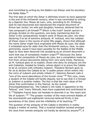 and committed to writing by the Rabbi's son Eliezer and his secretary
the Rabbi Abba.27
The first date at which the Zohar is definitely known to have appeared
is the end of the thirteenth century, when it was committed to writing
by a Spanish Jew, Moses de Leon, who, according to Dr. Ginsburg,
said he had discovered and reproduced the original document of
Simon ben Jochai; his wife and daughter, however, declared that he
had composed it all himself.28 Which is the truth? Jewish opinion is
strongly divided on this question, one body maintaining that the
Zohar is the comparatively modern work of Moses de Leon, the other
declaring it to be of extreme antiquity. M. Vulliaud, who has collated
all these views in the course of some fifty pages, shows that although
the name Zohar might have originated with Moses de Leon, the ideas
it embodied were far older than the thirteenth century. How, he asks
pertinently, would it have been possible for the Rabbis of the Middle
Ages to have been deceived into accepting as an ancient document a
work that was of completely modern origin?29
Obviously the Zohar
was not the composition of Moses de Leon, but a compilation made by
him from various documents dating from very early times. Moreover,
as M. Vulliaud goes on to explain, those who deny its antiquity are the
anti-Cabalists, headed by Graetz, whose object is to prove the Cabala
to be at variance with orthodox Judaism. Theodore Reinach goes so
far as to declare the Cabala to be "a subtle poison which enters into
the veins of Judaism and wholly infests it"; Salomon Reinach calls it
"one of the worst aberrations of the human mind."30
This view, many
a student of the Cabala will hardly dispute, but to say that it is foreign
to Judaism is another matter. The fact is that the main ideas of the
Zohar find confirmation in the Talmud. As the Jewish
Encyclopædiaobserves, "the Cabala is not really in opposition to the
Talmud," and "many Talmudic Jews have supported and contributed to
it."31
Adolphe Franck does not hesitate to describe it as "the heart and
life of Judaism."32 "The greater number of the most eminent Rabbis of
the seventeenth and eighteenth centuries believed firmly in the
sacredness of the Zohar and the infallibility of its teaching."33
The question of the antiquity of the Cabala is therefore in reality
largely a matter of names. That a mystical tradition existed amongst
the Jews from remote antiquity will hardly be denied by anyone34; it
 