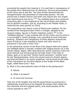 prevented the people from hearing it. It is said that in consequence of
the people thus refraining from its utterance, the true pronunciation
of the name was at last lost. The Jews further believed that the
Tetragrammaton was possessed of unbounded powers. "He who
pronounces it shakes heaven and earth and inspires the very angels
with astonishment and terror."431
The Ineffable Name thus conferred
miraculous gifts; it was engraved on the rod of Moses and enabled
him to perform wonders, just as, according to the Toledot Yeshu, it
conferred the same powers on Christ.
This superstition was clearly a part of Rosicrucian tradition, for the
symbol of the Tetragrammaton within a triangle, adopted by the
masonic lodges, figures in Fludd's Cabalistic system.432 In the
"Ineffable degrees" it was invested with all the mystic awe by which it
is surrounded in Jewish theology, and, according to early American
working: "Brothers and Companions of these degrees received the
name of God as it was revealed to Enoch and were sworn to
pronounce it but once in their lives."
In the alchemical version of the Rose-Croix degree referred to above
the Ineffable Name is actually invested with magical powers as in the
Jewish Cabala. Ragon, after describing the Jewish ceremony when the
word Jehovah was pronounced by the High Priest in the Holy of
Holies, goes on to say that "Schem-hamm-phorasch," another term
for the Tetragrammaton, forms the sacred word of a Scotch degree,
and that this belief in its mystic properties "will be found at the head
of the instructions for the third degree of the Knight of the Black
Eagle, called Rose-Croix," thus:
Q. What is the most powerful name of God on the pentaculum?
A. Adonai.
Q. What is its power?
A. To move the Universe.
That one of the Knights who had the good fortune to pronounce it
cabalistically would have at his disposal the powers that inhabit the
four elements and the celestial spirits, and would possess all the
virtues possible to man.433
 