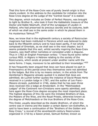 That this form of the Rose-Croix was of purely Jewish origin is thus
clearly evident. In the address to the candidate for initiation into the
Rose-Croix degree at the Lodge of the "Contrat Social" it is stated:
This degree, which includes an Order of Perfect Masons, was brought
to light by Brother R., who took it from the Kabbalistic treasure of the
Doctor and Rabbi Néamuth, chief of the synagogue of Leyden in
Holland, who had preserved its precious secrets and its costume, both
of which we shall see in the same order in which he placed them in
his mysterious Talmud.434
Now, we know that in the eighteenth century a society of Rosicrucian
magicians had been instituted in Florence which was believed to date
back to the fifteenth century and to have been partly, if not wholly
composed of Orientals, as we shall see in the next chapter; but it
seems probable that this sect, whilst secretly inspiring the Rose-Croix
masons, was itself either nameless or concealed under a disguise.
Thus in 1782 an English Freemason writes: "I have found some rather
curious MSS. in Algiers in Hebrew relating to the society of the
Rosicrucians, which exists at present under another name with the
same forms. I hope, moreover to be admitted to their knowledge."435
It has frequently been argued that Jews can have played no part in
Freemasonry at this period since they themselves were not admitted
to the lodges. But this is by no means certain; in the article from The
Gentleman's Magazine already quoted it is stated that Jews are
admitted; de Luchet further quotes the instance of David Moses Hertz
received in a London lodge in 1787; and the author of Les Franc-
Masons écrasés, published in 1746, states that he has seen three
Jews received into a lodge at Amsterdam. In the "Melchisedeck
Lodges" of the Continent non-Christians were openly admitted, and
here again the Rose-Croix degree occupies the most important place.
The highest degrees of this rite were the Initiated Brothers of Asia,
the Masters of the Wise, and the Royal Priests, otherwise known as
the degree of Melchisedeck or the true Brothers of the Rose-Croix.
This Order, usually described as the Asiatic Brethren, of which the
centre was in Vienna and the leader a certain Baron von Eckhoffen, is
said to have been a continuation of the "Brothers of the Golden and
Rosy Cross," a revival of the seventeenth-century Rosicrucians
organized in 1710 by a Saxon priest, Samuel Richter, known as
 