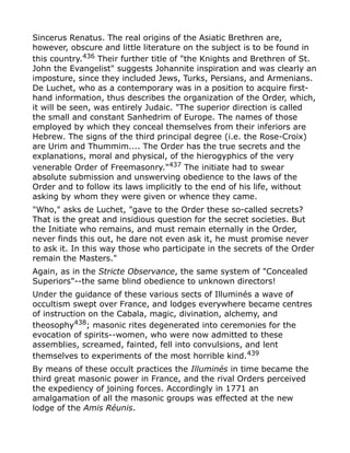 Sincerus Renatus. The real origins of the Asiatic Brethren are,
however, obscure and little literature on the subject is to be found in
this country.436
Their further title of "the Knights and Brethren of St.
John the Evangelist" suggests Johannite inspiration and was clearly an
imposture, since they included Jews, Turks, Persians, and Armenians.
De Luchet, who as a contemporary was in a position to acquire first-
hand information, thus describes the organization of the Order, which,
it will be seen, was entirely Judaic. "The superior direction is called
the small and constant Sanhedrim of Europe. The names of those
employed by which they conceal themselves from their inferiors are
Hebrew. The signs of the third principal degree (i.e. the Rose-Croix)
are Urim and Thummim.... The Order has the true secrets and the
explanations, moral and physical, of the hierogyphics of the very
venerable Order of Freemasonry."437
The initiate had to swear
absolute submission and unswerving obedience to the laws of the
Order and to follow its laws implicitly to the end of his life, without
asking by whom they were given or whence they came.
"Who," asks de Luchet, "gave to the Order these so-called secrets?
That is the great and insidious question for the secret societies. But
the Initiate who remains, and must remain eternally in the Order,
never finds this out, he dare not even ask it, he must promise never
to ask it. In this way those who participate in the secrets of the Order
remain the Masters."
Again, as in the Stricte Observance, the same system of "Concealed
Superiors"--the same blind obedience to unknown directors!
Under the guidance of these various sects of Illuminés a wave of
occultism swept over France, and lodges everywhere became centres
of instruction on the Cabala, magic, divination, alchemy, and
theosophy438
; masonic rites degenerated into ceremonies for the
evocation of spirits--women, who were now admitted to these
assemblies, screamed, fainted, fell into convulsions, and lent
themselves to experiments of the most horrible kind.439
By means of these occult practices the Illuminés in time became the
third great masonic power in France, and the rival Orders perceived
the expediency of joining forces. Accordingly in 1771 an
amalgamation of all the masonic groups was effected at the new
lodge of the Amis Réunis.
 