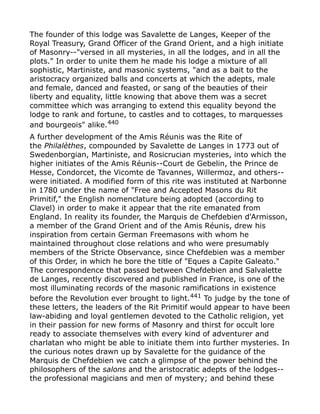 The founder of this lodge was Savalette de Langes, Keeper of the
Royal Treasury, Grand Officer of the Grand Orient, and a high initiate
of Masonry--"versed in all mysteries, in all the lodges, and in all the
plots." In order to unite them he made his lodge a mixture of all
sophistic, Martiniste, and masonic systems, "and as a bait to the
aristocracy organized balls and concerts at which the adepts, male
and female, danced and feasted, or sang of the beauties of their
liberty and equality, little knowing that above them was a secret
committee which was arranging to extend this equality beyond the
lodge to rank and fortune, to castles and to cottages, to marquesses
and bourgeois" alike.440
A further development of the Amis Réunis was the Rite of
the Philalèthes, compounded by Savalette de Langes in 1773 out of
Swedenborgian, Martiniste, and Rosicrucian mysteries, into which the
higher initiates of the Amis Réunis--Court de Gebelin, the Prince de
Hesse, Condorcet, the Vicomte de Tavannes, Willermoz, and others--
were initiated. A modified form of this rite was instituted at Narbonne
in 1780 under the name of "Free and Accepted Masons du Rit
Primitif," the English nomenclature being adopted (according to
Clavel) in order to make it appear that the rite emanated from
England. In reality its founder, the Marquis de Chefdebien d'Armisson,
a member of the Grand Orient and of the Amis Réunis, drew his
inspiration from certain German Freemasons with whom he
maintained throughout close relations and who were presumably
members of the Stricte Observance, since Chefdebien was a member
of this Order, in which he bore the title of "Eques a Capite Galeato."
The correspondence that passed between Chefdebien and Salvalette
de Langes, recently discovered and published in France, is one of the
most illuminating records of the masonic ramifications in existence
before the Revolution ever brought to light.441 To judge by the tone of
these letters, the leaders of the Rit Primitif would appear to have been
law-abiding and loyal gentlemen devoted to the Catholic religion, yet
in their passion for new forms of Masonry and thirst for occult lore
ready to associate themselves with every kind of adventurer and
charlatan who might be able to initiate them into further mysteries. In
the curious notes drawn up by Savalette for the guidance of the
Marquis de Chefdebien we catch a glimpse of the power behind the
philosophers of the salons and the aristocratic adepts of the lodges--
the professional magicians and men of mystery; and behind these
 