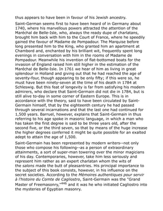 thus appears to have been in favour of his Jewish ancestry.
Saint-German seems first to have been heard of in Germany about
1740, where his marvellous powers attracted the attention of the
Maréchal de Belle-Isle, who, always the ready dupe of charlatans,
brought him back with him to the Court of France, where he speedily
gained the favour of Madame de Pompadour. The Marquise before
long presented him to the King, who granted him an apartment at
Chambord and, enchanted by his brilliant wit, frequently spent long
evenings in conversation with him in the rooms of Madame de
Pompadour. Meanwhile his invention of flat-bottomed boats for the
invasion of England raised him still higher in the estimation of the
Maréchal de Belle-Isle. In 1761 we hear of him as living in great
splendour in Holland and giving out that he had reached the age of
seventy-four, though appearing to be only fifty; if this were so, he
must have been ninety-seven at the time of his death in 1784 at
Schleswig. But this feat of longevity is far from satisfying his modern
admirers, who declare that Saint-Germain did not die in 1784, but is
still alive to-day in some corner of Eastern Europe. This is in
accordance with the theory, said to have been circulated by Saint-
Germain himself, that by the eighteenth century he had passed
through several incarnations and that the last one had continued for
1,500 years. Barruel, however, explains that Saint-Germain in thus
referring to his age spoke in masonic language, in which a man who
has taken the first degree is said to be three years old, after the
second five, or the third seven, so that by means of the huge increase
the higher degrees conferred it might be quite possible for an exalted
adept to attain the age of 1,500.
Saint-Germain has been represented by modern writers--not only
those who compose his following--as a person of extraordinary
attainments, a sort of super-man towering over the minor magicians
of his day. Contemporaries, however, take him less seriously and
represent him rather as an expert charlatan whom the wits of
the salons made the butt of pleasantries. His principal importance to
the subject of this book consists, however, in his influence on the
secret societies. According to the Mémoires authentiques pour servir
à l'histoire du Comte de Cagliostro, Saint-Germain was the "Grand
Master of Freemasonry,"446
and it was he who initiated Cagliostro into
the mysteries of Egyptian masonry.
 