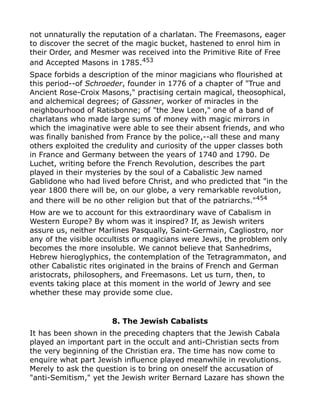 not unnaturally the reputation of a charlatan. The Freemasons, eager
to discover the secret of the magic bucket, hastened to enrol him in
their Order, and Mesmer was received into the Primitive Rite of Free
and Accepted Masons in 1785.453
Space forbids a description of the minor magicians who flourished at
this period--of Schroeder, founder in 1776 of a chapter of "True and
Ancient Rose-Croix Masons," practising certain magical, theosophical,
and alchemical degrees; of Gassner, worker of miracles in the
neighbourhood of Ratisbonne; of "the Jew Leon," one of a band of
charlatans who made large sums of money with magic mirrors in
which the imaginative were able to see their absent friends, and who
was finally banished from France by the police,--all these and many
others exploited the credulity and curiosity of the upper classes both
in France and Germany between the years of 1740 and 1790. De
Luchet, writing before the French Revolution, describes the part
played in their mysteries by the soul of a Cabalistic Jew named
Gablidone who had lived before Christ, and who predicted that "in the
year 1800 there will be, on our globe, a very remarkable revolution,
and there will be no other religion but that of the patriarchs."454
How are we to account for this extraordinary wave of Cabalism in
Western Europe? By whom was it inspired? If, as Jewish writers
assure us, neither Marlines Pasqually, Saint-Germain, Cagliostro, nor
any of the visible occultists or magicians were Jews, the problem only
becomes the more insoluble. We cannot believe that Sanhedrims,
Hebrew hieroglyphics, the contemplation of the Tetragrammaton, and
other Cabalistic rites originated in the brains of French and German
aristocrats, philosophers, and Freemasons. Let us turn, then, to
events taking place at this moment in the world of Jewry and see
whether these may provide some clue.
8. The Jewish Cabalists
It has been shown in the preceding chapters that the Jewish Cabala
played an important part in the occult and anti-Christian sects from
the very beginning of the Christian era. The time has now come to
enquire what part Jewish influence played meanwhile in revolutions.
Merely to ask the question is to bring on oneself the accusation of
"anti-Semitism," yet the Jewish writer Bernard Lazare has shown the
 