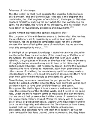 falseness of this charge:
This [he writes] is what must separate the impartial historian from
anti-Semitism. The anti-Semite says: "The Jew is the preparer, the
machinator, the chief engineer of revolutions"; the impartial historian
confines himself to studying the part which the Jew, considering his
spirit, his character, the nature of his philosophy, and his religion, may
have taken in revolutionary processes and movements.455
Lazare himself expresses the opinion, however, that--
The complaint of the anti-Semites seems to be founded: the Jew has
the revolutionary spirit; consciously or not he is an agent of
revolution. Yet the complaint complicates itself, for anti-Semitism
accuses the Jews of being the cause of revolutions. Let us examine
what this accusation is worth....456
In the light of our present knowledge it would certainly be absurd to
ascribe to the Jews the authorship of the conspiracy of Catiline or of
the Gracchi, the rising of Jack Straw and Wat Tyler, Jack Cade's
rebellion, the jacqueries of France, or the Peasants' Wars in Germany,
although historical research may lead in time to the discovery of
certain occult influences--not necessarily Jewish--behind the European
insurrections here referred to. Moreover, apart from grievances or
other causes of rebellion, the revolutionary spirit has always existed
independently of the Jews. In all times and in all countries there have
been men born to make trouble as the sparks fly upward.
Nevertheless, in modern revolutions the part played by the Jews
cannot be ignored, and the influence they have exercised will be seen
on examination to have been twofold--financial and occult.
Throughout the Middle Ages it is as sorcerers and usurers that they
incur the reproaches of the Christian world, and it is still in the same
role, under the more modern terms of magicians and loan-mongers,
that we detect their presence behind the scenes of revolution from
the seventeenth century onward. Wherever money was to be made
out of social or political upheavals, wealthy Jews have been found to
back the winning side; and wherever the Christian races have turned
against their own institutions, Jewish Rabbis, philosophers,
professors, and occultists have lent them their support. It was not
then necessarily that Jews created these movements, but they knew
 