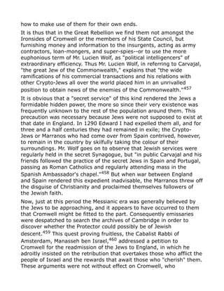 how to make use of them for their own ends.
It is thus that in the Great Rebellion we find them not amongst the
Ironsides of Cromwell or the members of his State Council, but
furnishing money and information to the insurgents, acting as army
contractors, loan-mongers, and super-spies--or to use the more
euphonious term of Mr. Lucien Wolf, as "political intelligencers" of
extraordinary efficiency. Thus Mr. Lucien Wolf, in referring to Carvajal,
"the great Jew of the Commonwealth," explains that "the wide
ramifications of his commercial transactions and his relations with
other Crypto-Jews all over the world placed him in an unrivalled
position to obtain news of the enemies of the Commonwealth."457
It is obvious that a "secret service" of this kind rendered the Jews a
formidable hidden power, the more so since their very existence was
frequently unknown to the rest of the population around them. This
precaution was necessary because Jews were not supposed to exist at
that date in England. In 1290 Edward I had expelled them all, and for
three and a half centuries they had remained in exile; the Crypto-
Jews or Marranos who had come over from Spain contrived, however,
to remain in the country by skilfully taking the colour of their
surroundings. Mr. Wolf goes on to observe that Jewish services were
regularly held in the secret Synagogue, but "in public Carvajal and his
friends followed the practice of the secret Jews in Spain and Portugal,
passing as Roman Catholics and regularly attending mass in the
Spanish Ambassador's chapel."458
But when war between England
and Spain rendered this expedient inadvisable, the Marranos threw off
the disguise of Christianity and proclaimed themselves followers of
the Jewish faith.
Now, just at this period the Messianic era was generally believed by
the Jews to be approaching, and it appears to have occurred to them
that Cromwell might be fitted to the part. Consequently emissaries
were despatched to search the archives of Cambridge in order to
discover whether the Protector could possibly be of Jewish
descent.459
This quest proving fruitless, the Cabalist Rabbi of
Amsterdam, Manasseh ben Israel,460 addressed a petition to
Cromwell for the readmission of the Jews to England, in which he
adroitly insisted on the retribution that overtakes those who afflict the
people of Israel and the rewards that await those who "cherish" them.
These arguments were not without effect on Cromwell, who
 
