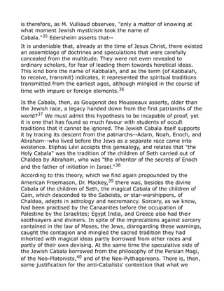 is therefore, as M. Vulliaud observes, "only a matter of knowing at
what moment Jewish mysticism took the name of
Cabala."35
Edersheim asserts that--
It is undeniable that, already at the time of Jesus Christ, there existed
an assemblage of doctrines and speculations that were carefully
concealed from the multitude. They were not even revealed to
ordinary scholars, for fear of leading them towards heretical ideas.
This kind bore the name of Kabbalah, and as the term (of Kabbalah,
to receive, transmit) indicates, it represented the spiritual traditions
transmitted from the earliest ages, although mingled in the course of
time with impure or foreign elements.36
Is the Cabala, then, as Gougenot des Mousseaux asserts, older than
the Jewish race, a legacy handed down from the first patriarchs of the
world?37 We must admit this hypothesis to be incapable of proof, yet
it is one that has found so much favour with students of occult
traditions that it cannot be ignored. The Jewish Cabala itself supports
it by tracing its descent from the patriarchs--Adam, Noah, Enoch, and
Abraham--who lived before the Jews as a separate race came into
existence. Eliphas Lévi accepts this genealogy, and relates that "the
Holy Cabala" was the tradition of the children of Seth carried out of
Chaldea by Abraham, who was "the inheritor of the secrets of Enoch
and the father of initiation in Israel."38
According to this theory, which we find again propounded by the
American Freemason, Dr. Mackey,39 there was, besides the divine
Cabala of the children of Seth, the magical Cabala of the children of
Cain, which descended to the Sabeists, or star-worshippers, of
Chaldea, adepts in astrology and necromancy. Sorcery, as we know,
had been practised by the Canaanites before the occupation of
Palestine by the Israelites; Egypt India, and Greece also had their
soothsayers and diviners. In spite of the imprecations against sorcery
contained in the law of Moses, the Jews, disregarding these warnings,
caught the contagion and mingled the sacred tradition they had
inherited with magical ideas partly borrowed from other races and
partly of their own devising. At the same time the speculative side of
the Jewish Cabala borrowed from the philosophy of the Persian Magi,
of the Neo-Platonists,40
and of the Neo-Pythagoreans. There is, then,
some justification for the anti-Cabalists' contention that what we
 