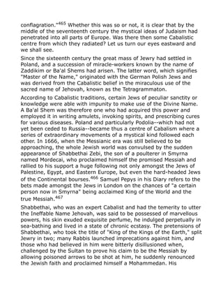 conflagration."465
Whether this was so or not, it is clear that by the
middle of the seventeenth century the mystical ideas of Judaism had
penetrated into all parts of Europe. Was there then some Cabalistic
centre from which they radiated? Let us turn our eyes eastward and
we shall see.
Since the sixteenth century the great mass of Jewry had settled in
Poland, and a succession of miracle-workers known by the name of
Zaddikim or Ba'al Shems had arisen. The latter word, which signifies
"Master of the Name," originated with the German Polish Jews and
was derived from the Cabalistic belief in the miraculous use of the
sacred name of Jehovah, known as the Tetragrammaton.
According to Cabalistic traditions, certain Jews of peculiar sanctity or
knowledge were able with impunity to make use of the Divine Name.
A Ba'al Shem was therefore one who had acquired this power and
employed it in writing amulets, invoking spirits, and prescribing cures
for various diseases. Poland and particularly Podolia--which had not
yet been ceded to Russia--became thus a centre of Cabalism where a
series of extraordinary movements of a mystical kind followed each
other. In 1666, when the Messianic era was still believed to be
approaching, the whole Jewish world was convulsed by the sudden
appearance of Shabbethai Zebi, the son of a poulterer in Smyrna
named Mordecai, who proclaimed himself the promised Messiah and
rallied to his support a huge following not only amongst the Jews of
Palestine, Egypt, and Eastern Europe, but even the hard-headed Jews
of the Continental bourses.466
Samuel Pepys in his Diary refers to the
bets made amongst the Jews in London on the chances of "a certain
person now in Smyrna" being acclaimed King of the World and the
true Messiah.467
Shabbethai, who was an expert Cabalist and had the temerity to utter
the Ineffable Name Jehovah, was said to be possessed of marvellous
powers, his skin exuded exquisite perfume, he indulged perpetually in
sea-bathing and lived in a state of chronic ecstasy. The pretensions of
Shabbethai, who took the title of "King of the Kings of the Earth," split
Jewry in two; many Rabbis launched imprecations against him, and
those who had believed in him were bitterly disillusioned when,
challenged by the Sultan to prove his claim to be the Messiah by
allowing poisoned arrows to be shot at him, he suddenly renounced
the Jewish faith and proclaimed himself a Mohammedan. His
 