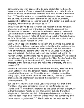conversion, however, appeared to be only partial, for "at times he
would assume the rôle of a pious Mohammedan and revile Judaism;
at others he would enter into relations with Jews as one of their own
faith."468
By this means he retained the allegiance both of Moslems
and of Jews. But the Rabbis, alarmed for the cause of Judaism,
succeeded in obtaining his incarceration by the Sultan in a castle near
Belgrade, where he died of colic in 1676.469
This prosaic ending to the career of the Messiah did not, however,
altogether extinguish the enthusiasm of his followers, and the
Shabbethan movement continued into the next century. In Poland
Cabalism broke out with renewed energy; fresh Zaddikim and Ba'al
Shems arose, the most noted of these being Israel of Podolia, known
as Ba'al Shem Tob, or by the initial letters of this name, Besht, who
founded his sect of Hasidim in 1740.
Besht, whilst opposing bigoted Rabbinism and claiming the Zohar as
his inspiration, did not, however, adhere strictly to the doctrine of the
Cabala that the universe was an emanation of God, but evolved a
form of Pantheism, declaring that the whole universe was God, that
even evil exists in God since evil is not bad in itself but only in its
relation to Man; sin therefore has no positive existence.470
As a result
the followers of Besht, calling themselves the "New Saints," and at his
death numbering no less than 40,000, threw aside not only the
precepts of the Talmud, but all the restraints of morality and even
decency.471
Another Ba'al Shem of the same period was Heilprin, alias Joel Ben
Uri of Satanov, who, like Israel of Podolia, professed to perform
miracles by the use of the Divine Name and collected around him
many pupils, who, on the death of their master, "formed a band of
charlatans and shamelessly exploited the credulity of their
contemporaries."472
But the most important of these Cabalistic groups was that of the
Frankists, who were sometimes known as the Zoharists or the
Illuminated,473 from their adherence to the Zohar or book of Light, or
in their birthplace Podolia as the Shabbethan Zebists, from their
allegiance to the false Messiah of the preceding century--a heresy
that had been "kept alive in secret circles which had something akin
to a masonic organization."474
The founder of this sect was Jacob
 
