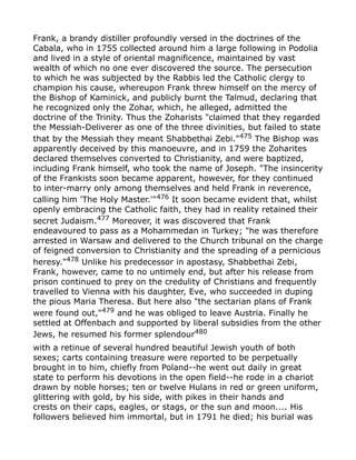 Frank, a brandy distiller profoundly versed in the doctrines of the
Cabala, who in 1755 collected around him a large following in Podolia
and lived in a style of oriental magnificence, maintained by vast
wealth of which no one ever discovered the source. The persecution
to which he was subjected by the Rabbis led the Catholic clergy to
champion his cause, whereupon Frank threw himself on the mercy of
the Bishop of Kaminick, and publicly burnt the Talmud, declaring that
he recognized only the Zohar, which, he alleged, admitted the
doctrine of the Trinity. Thus the Zoharists "claimed that they regarded
the Messiah-Deliverer as one of the three divinities, but failed to state
that by the Messiah they meant Shabbethai Zebi."475
The Bishop was
apparently deceived by this manoeuvre, and in 1759 the Zoharites
declared themselves converted to Christianity, and were baptized,
including Frank himself, who took the name of Joseph. "The insincerity
of the Frankists soon became apparent, however, for they continued
to inter-marry only among themselves and held Frank in reverence,
calling him 'The Holy Master.'"476
It soon became evident that, whilst
openly embracing the Catholic faith, they had in reality retained their
secret Judaism.477
Moreover, it was discovered that Frank
endeavoured to pass as a Mohammedan in Turkey; "he was therefore
arrested in Warsaw and delivered to the Church tribunal on the charge
of feigned conversion to Christianity and the spreading of a pernicious
heresy."478
Unlike his predecessor in apostasy, Shabbethai Zebi,
Frank, however, came to no untimely end, but after his release from
prison continued to prey on the credulity of Christians and frequently
travelled to Vienna with his daughter, Eve, who succeeded in duping
the pious Maria Theresa. But here also "the sectarian plans of Frank
were found out,"479
and he was obliged to leave Austria. Finally he
settled at Offenbach and supported by liberal subsidies from the other
Jews, he resumed his former splendour480
with a retinue of several hundred beautiful Jewish youth of both
sexes; carts containing treasure were reported to be perpetually
brought in to him, chiefly from Poland--he went out daily in great
state to perform his devotions in the open field--he rode in a chariot
drawn by noble horses; ten or twelve Hulans in red or green uniform,
glittering with gold, by his side, with pikes in their hands and
crests on their caps, eagles, or stags, or the sun and moon.... His
followers believed him immortal, but in 1791 he died; his burial was
 