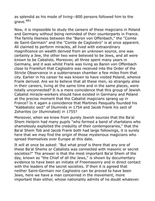 as splendid as his mode of living--800 persons followed him to the
grave.481
Now, it is impossible to study the careers of these magicians in Poland
and Germany without being reminded of their counterparts in France.
The family likeness between the "Baron von Offenbach," the "Comte
de Saint-Germain" and the "Comte de Cagliostro" is at once apparent.
All claimed to perform miracles, all lived with extraordinary
magnificence on wealth derived from an unknown source, one was
certainly a Jew, the other two were believed to be Jews, and all were
known to be Cabalists. Moreover, all three spent many years in
Germany, and it was whilst Frank was living as Baron von Offenbach
close to Frankfurt that Cagliostro was received into the Order of the
Stricte Observance in a subterranean chamber a few miles from that
city. Earlier in his career he was known to have visited Poland, whence
Frank derived. Are we to believe that all these men, so strangely alike
in their careers, living at the same time and in the same places, were
totally unconnected? It is a mere coincidence that this group of Jewish
Cabalist miracle-workers should have existed in Germany and Poland
at the precise moment that the Cabalist magicians sprang up in
France? Is it again a coincidence that Martines Pasqually founded his
"Kabbalistic sect" of Illuminés in 1754 and Jacob Frank his sect of
Zoharites (or Illuminated) in 1755?
Moreover, when we know from purely Jewish sources that the Ba'al
Shem Heilprin had many pupils "who formed a band of charlatans who
shamelessly exploited the credulity of their contemporaries," that the
Ba'al Shem Tob and Jacob Frank both had large followings, it is surely
here that we may find the origin of those mysterious magicians who
spread themselves over Europe at this date.
It will at once be asked: "But what proof is there that any one of
these Ba'al Shems or Cabalists was connected with masonic or secret
societies?" The answer is that the most important Ba'al Shem of the
day, known as "the Chief of all the Jews," is shown by documentary
evidence to have been an initiate of Freemasonry and in direct contact
with the leaders of the secret societies. If then it is agreed that
neither Saint-Germain nor Cagliostro can be proved to have been
Jews, here we have a man concerned in the movement, more
important than either, whose nationality admits of no doubt whatever.
 
