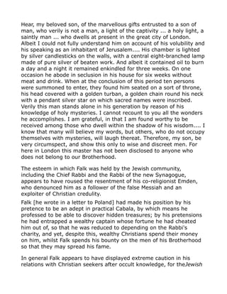 Hear, my beloved son, of the marvellous gifts entrusted to a son of
man, who verily is not a man, a light of the captivity ... a holy light, a
saintly man ... who dwells at present in the great city of London.
Albeit I could not fully understand him on account of his volubility and
his speaking as an inhabitant of Jerusalem.... His chamber is lighted
by silver candlesticks on the walls, with a central eight-branched lamp
made of pure silver of beaten work. And albeit it contained oil to burn
a day and a night it remained enkindled for three weeks. On one
occasion he abode in seclusion in his house for six weeks without
meat and drink. When at the conclusion of this period ten persons
were summoned to enter, they found him seated on a sort of throne,
his head covered with a golden turban, a golden chain round his neck
with a pendant silver star on which sacred names were inscribed.
Verily this man stands alone in his generation by reason of his
knowledge of holy mysteries. I cannot recount to you all the wonders
he accomplishes. I am grateful, in that I am found worthy to be
received among those who dwell within the shadow of his wisdom.... I
know that many will believe my words, but others, who do not occupy
themselves with mysteries, will laugh thereat. Therefore, my son, be
very circumspect, and show this only to wise and discreet men. For
here in London this master has not been disclosed to anyone who
does not belong to our Brotherhood.
The esteem in which Falk was held by the Jewish community,
including the Chief Rabbi and the Rabbi of the new Synagogue,
appears to have roused the resentment of his co-religionist Emden,
who denounced him as a follower of the false Messiah and an
exploiter of Christian credulity.
Falk [he wrote in a letter to Poland] had made his position by his
pretence to be an adept in practical Cabala, by which means he
professed to be able to discover hidden treasures; by his pretensions
he had entrapped a wealthy captain whose fortune he had cheated
him out of, so that he was reduced to depending on the Rabbi's
charity, and yet, despite this, wealthy Christians spend their money
on him, whilst Falk spends his bounty on the men of his Brotherhood
so that they may spread his fame.
In general Falk appears to have displayed extreme caution in his
relations with Christian seekers after occult knowledge, for theJewish
 