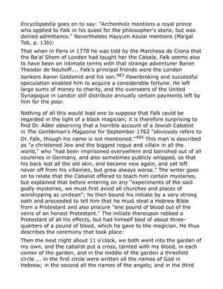 Encyclopædia goes on to say: "Archenholz mentions a royal prince
who applied to Falk in his quest for the philosopher's stone, but was
denied admittance." Nevertheless Hayyum Azulai mentions (Ma'gal
Tob, p. 13b):
That when in Paris in 1778 he was told by the Marchesa de Crona that
the Ba'al Shem of London had taught her the Cabala. Falk seems also
to have been on intimate terms with that strange adventurer Baron
Theodor de Neuhoff.... Falk's principal friends were the London
bankers Aaron Goldsmid and his son.483
Pawnbroking and successful
speculation enabled him to acquire a considerable fortune. He left
large sums of money to charity, and the overseers of the United
Synagogue in London still distribute annually certain payments left by
him for the poor.
Nothing of all this would lead one to suppose that Falk could be
regarded in the light of a black magician; it is therefore surprising to
find Dr. Adler observing that a horrible account of a Jewish Cabalist
in The Gentleman's Magazine for September 1762 "obviously refers to
Dr. Falk, though his name is not mentioned."484
This man is described
as "a christened Jew and the biggest rogue and villain in all the
world," who "had been imprisoned everywhere and banished out of all
countries in Germany, and also sometimes publicly whipped, so that
his back lost all the old skin, and became new again, and yet left
never off from his villainies, but grew always worse." The writer goes
on to relate that the Cabalist offered to teach him certain mysteries,
but explained that before entering on any "experiments of the said
godly mysteries, we must first avoid all churches and places of
worshipping as unclean"; he then bound his initiate by a very strong
oath and proceeded to tell him that he must steal a Hebrew Bible
from a Protestant and also procure "one pound of blood out of the
veins of an honest Protestant." The initiate thereupon robbed a
Protestant of all his effects, but had himself bled of about three-
quarters of a pound of blood, which he gave to the magician. He thus
describes the ceremony that took place:
Then the next night about 11 o'clock, we both went into the garden of
my own, and the cabalist put a cross, tainted with my blood, in each
corner of the garden, and in the middle of the garden a threefold
circle ... in the first circle were written all the names of God in
Hebrew; in the second all the names of the angels; and in the third
 