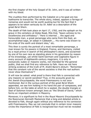 the first chapter of the holy Gospel of St. John, and it was all written
with my blood.
The cruelties then performed by the Cabalist on a he-goat are too
loathsome to transcribe. The whole story, indeed, appears a farrago of
nonsense and would not be worth quoting but for the fact that it
appears to be taken seriously by Dr. Adler as a description of the
great Ba'al Shem.
The death of Falk took place on April 17, 1782, and the epitaph on his
grave in the cemetery at Globe Road, Mile End, "bears witness to his
excellencies and orthodoxy": "Here is interred ... the aged and
honourable man, a great personage who came from the East, an
accomplished sage, an adept in Cabbalah.... His name was known to
the ends of the earth and distant isles," etc.
This then is surely the portrait of a most remarkable personage, a
man known for his powers in England, France, and Germany, visited
by a royal prince in search of the philosopher's stone, and acclaimed
by one of his own race as standing alone in his generation by reason
of his knowledge, yet whilst Saint-Germain and Cagliostro figure in
every account of eighteenth-century magicians, it is only in
exclusively Judaic or masonic works, not intended for the general
public, that we shall find any reference to Falk. Have we not here
striking evidence of the truth of M. André Baron's dictum: "Remember
that the constant rule of the secret societies is that the real authors
never show themselves"?
It will now be asked: what proof is there that Falk is connected with
any masonic or secret societies? True, in the accounts given by
the Jewish Encyclopædia, the word Freemasonry is not once
mentioned. But in the curious portrait of the great Ba'al Shem
appended, we see him holding in his hand the pair of compasses, and
before him, on the table at which he is seated, the double triangle or
Seal of Solomon known amongst Jews as "the Shield of David," which
forms an important emblem in Masonry.
Moreover, it is significant to find in the Royal Masonic Encyclopædia by
the Rosicrucian Kenneth Mackenzie that a long and detailed article is
devoted to Falk, though again without any reference to his connexion
with Freemasonry. May we not conclude that in certain inner masonic
circles the importance of Falk is recognized but must not be revealed
 