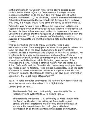 to the uninitiated? Mr. Gordon Hills, in the above-quoted paper
contributed to the Ars Quatuor Coronatorum, indulges in some
innocent speculation as to the part Falk may have played in the
masonic movement. "If," he observes, "Jewish Brethren did introduce
Cabalistical learning into the so-called High Degrees, here we have
one, who, if a Mason, would have been eminently qualified to do so."
Falk inded was far more than a Mason, he was a high initiate--the
supreme oracle to which the secret societies applied for guidance. All
this was disclosed a few years ago in the correspondence between
Savalette de Langes and the Marquis de Chefdebien referred to in the
previous chapter. Thus in the dossiers of the leading occultists
supplied by Savalette we find the following note on the Ba'al Shem of
London:
This Doctor Falk is known to many Germans. He is a very
extraordinary man from every point of view. Some people believe him
to be the Chief of all the Jews and attribute to purely political
schemes all that is marvellous and singular in his life and conduct. He
is referred to in a very curious manner, and as a Rose-Croix in
the Memoirs of the Chevalier de Rampsow (i.e. Rentzov). He has had
adventures with the Maréchal de Richelieu, great seeker of the
Philosophers' Stone. He had a strange history with the Prince de
Rohan Guéménée and the Chevalier de Luxembourg relating to Louis
XV, whose death he foretold. He is almost inaccessible. In all the sects
of savants in secret sciences he passes as a superior man. He is at
present in England. The Baron de Gleichen can give good information
about him. Try to get more atFrankfurt.485
Again, in notes on other personages the name of Falk recurs with the
same insistence on his importance as a high initiate:
Leman, pupil of Falk....
The Baron de Gleichen ... intimately connected with Wecter
[Waechter] and Wakenfeldt.... He knows Falk....
The Baron de Waldenfels ... is, according to what I know from
the Baron de Gleichen, the princes of Daimstadt, ... and
others, the most interesting man for you and me to know. If
we made his acquaintance, he could give us the best
information on all the most interesting objects of instiuction.
 