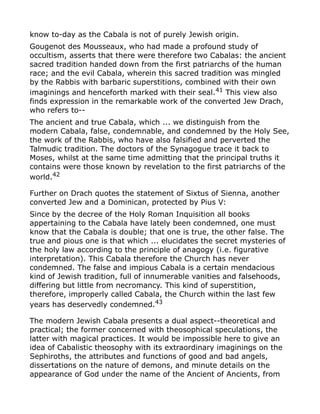 know to-day as the Cabala is not of purely Jewish origin.
Gougenot des Mousseaux, who had made a profound study of
occultism, asserts that there were therefore two Cabalas: the ancient
sacred tradition handed down from the first patriarchs of the human
race; and the evil Cabala, wherein this sacred tradition was mingled
by the Rabbis with barbaric superstitions, combined with their own
imaginings and henceforth marked with their seal.41
This view also
finds expression in the remarkable work of the converted Jew Drach,
who refers to--
The ancient and true Cabala, which ... we distinguish from the
modern Cabala, false, condemnable, and condemned by the Holy See,
the work of the Rabbis, who have also falsified and perverted the
Talmudic tradition. The doctors of the Synagogue trace it back to
Moses, whilst at the same time admitting that the principal truths it
contains were those known by revelation to the first patriarchs of the
world.42
Further on Drach quotes the statement of Sixtus of Sienna, another
converted Jew and a Dominican, protected by Pius V:
Since by the decree of the Holy Roman Inquisition all books
appertaining to the Cabala have lately been condemned, one must
know that the Cabala is double; that one is true, the other false. The
true and pious one is that which ... elucidates the secret mysteries of
the holy law according to the principle of anagogy (i.e. figurative
interpretation). This Cabala therefore the Church has never
condemned. The false and impious Cabala is a certain mendacious
kind of Jewish tradition, full of innumerable vanities and falsehoods,
differing but little from necromancy. This kind of superstition,
therefore, improperly called Cabala, the Church within the last few
years has deservedly condemned.43
The modern Jewish Cabala presents a dual aspect--theoretical and
practical; the former concerned with theosophical speculations, the
latter with magical practices. It would be impossible here to give an
idea of Cabalistic theosophy with its extraordinary imaginings on the
Sephiroths, the attributes and functions of good and bad angels,
dissertations on the nature of demons, and minute details on the
appearance of God under the name of the Ancient of Ancients, from
 