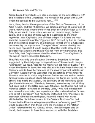 He knows Falk and Wecter.
Prince Louis d'Haimstadt ... is also a member of the Amis Réunis, 12°
and in charge of the Directories. He worked in his youth with a Jew
whom he believes to be taught by Falk....486
Here, then, behind the organization of the Stricte Observance, of the
Amis Réunis, and the Philalèthes, we catch a glimpse at last of one of
those real initiates whose identity has been so carefully kept dark. For
Falk, as we see in these notes, was not an isolated sage; he had
pupils, and to be one of these was to be admitted to the inner
mysteries. Was Cagliostro one of these adepts? Is it here we may
seek the explanation of the "Egyptian Rite" devised by him in London,
and of his chance discovery on a bookstall in that city of a Cabalistic
document by the mysterious "George Cofton," whose identity has
never been revealed? I would suggest that the whole story of the
bookstall was a fable and that it was not from any manuscript, but
from Falk, that Cagliostro received his directions. Thus Cagliostro's
rite was in reality concealed Cabalism.
That Falk was only one of several Concealed Superiors is further
suggested by the intriguing correspondence of Savalette de Langes.
"Schroeder," we read, "had for his master an old man of Suabia," by
whom the Baron de Waechter was also said to have been instructed in
Masonry, and to have become one of the most important initiates of
Germany. Accordingly de Waechter was despatched by his Order to
Florence in order to make enquiries on further secrets and on certain
famous treasures about which Schroepfer, the Baron de Hundt, and
others, had heard that Aprosi, the secretary of the Pretender, could
give them information. Waechter, however, wrote to say that all they
had been told on the latter point was fabulous, but that he had met in
Florence certain "Brothers of the Holy Land," who had initiated him
into marvellous secrets; one in particular who is described as "a man
who is not a European" had "perfectly instructed him." Moreover, de
Waechter, who had set forth poor, returned loaded with riches
attributed by his fellow-masons to the "Asiatic Brethren" he had
frequented in Florence who possessed the art of making gold.487
I
would suggest then that these were the members of the "Italian
Order" referred to by Mr. Tuckett, which, like Schroepfer and de
Hundt, he imagined to have been connected with the Jacobites.
 