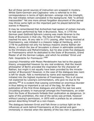 But all these secret sources of instruction are wrapped in mystery.
Whilst Saint-Germain and Cagliostro--who is referred to in this
correspondence in terms of light derision--emerge into the limelight,
the real initiates remain concealed in the background. Falk "is almost
inaccessible!" Yet one more almost forgotten document of the period
may throw some light on the important part he played behind the
scenes in Masonry.
It may be remembered that Archenholz had spoken of certain marvels
he had seen performed by Falk in Brunswick. Now, in 1770 the
German poet Gotthold Ephraim Lessing was made librarian to the
Duke of Brunswick in that city. The fame of Falk may then have
reached his ears. At any rate in 1771 Lessing, after having mocked at
Freemasonry, was initiated in a masonic lodge at Hamburg, and in
1778 he published not only his famous masonic drama Nathan der
Weise, in which the Jew of Jerusalem is shown in admirable contrast
to the Christians and Mohammedans, but he also wrote five dialogues
on Freemasonry which he dedicated to the Duke of Brunswick, Grand
Master of all the German Lodges, and which he entitled "Ernst und
Falk: Gespräche fur Freimaurer."488
Lessing's friendship with Moses Mendelssohn has led to the popular
theory, unsupported however by any real evidence, that the Jewish
philosopher of Berlin provided the inspiration for the character of
Nathan, but might it not equally have been provided by the miracle-
worker of Brunswick? However, in the case of the dialogues less room
is left for doubt. Falk is mentioned by name and represented as
initiated into the highest mysteries of Freemasonry. This is of course
not explained by Lessing's commentators, who give no clue to his
identity.489 It is evident that Lessing committed an enormous blunder
in thus letting so important a cat out of the bag, for after the
publication of the first three dialogues and whilst the last two were
circulating privately in manuscript amongst the Freemasons, an order
from the Duke of Brunswick forbade their publication as dangerous. In
spite of this prohibition, the rest of the series was printed, however
without Lessing's permission, in 1870 with a preface by an unknown
person describing himself as a non-mason.
The dialogues between Ernst and Falk throw a curious light on the
influences at work behind Freemasonry at this period and gain
immensely in interest when the identity of the two men in question is
 