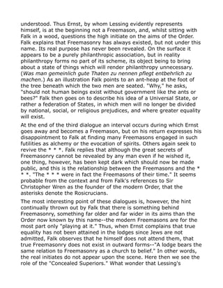 understood. Thus Ernst, by whom Lessing evidently represents
himself, is at the beginning not a Freemason, and, whilst sitting with
Falk in a wood, questions the high initiate on the aims of the Order.
Falk explains that Freemasonry has always existed, but not under this
name. Its real purpose has never been revealed. On the surface it
appears to be a purely philanthropic association, but in reality
philanthropy forms no part of its scheme, its object being to bring
about a state of things which will render philanthropy unnecessary.
(Was man gemeinlich gute Thaten zu nennen pflegt entbehrlich zu
machen.) As an illustration Falk points to an ant-heap at the foot of
the tree beneath which the two men are seated. "Why," he asks,
"should not human beings exist without government like the ants or
bees?" Falk then goes on to describe his idea of a Universal State, or
rather a federation of States, in which men will no longer be divided
by national, social, or religious prejudices, and where greater equality
will exist.
At the end of the third dialogue an interval occurs during which Ernst
goes away and becomes a Freemason, but on his return expresses his
disappointment to Falk at finding many Freemasons engaged in such
futilities as alchemy or the evocation of spirits. Others again seek to
revive the * * *. Falk replies that although the great secrets of
Freemasonry cannot be revealed by any man even if he wished it,
one thing, however, has been kept dark which should now be made
public, and this is the relationship between the Freemasons and the *
* *. "The * * * were in fact the Freemasons of their time." It seems
probable from the context and from Falk's references to Sir
Christopher Wren as the founder of the modern Order, that the
asterisks denote the Rosicrucians.
The most interesting point of these dialogues is, however, the hint
continually thrown out by Falk that there is something behind
Freemasonry, something far older and far wider in its aims than the
Order now known by this name--the modern Freemasons are for the
most part only "playing at it." Thus, when Ernst complains that true
equality has not been attained in the lodges since Jews are not
admitted, Falk observes that he himself does not attend them, that
true Freemasonry does not exist in outward forms--"A lodge bears the
same relation to Freemasonry as a church to belief." In other words,
the real initiates do not appear upon the scene. Here then we see the
role of the "Concealed Superiors." What wonder that Lessing's
 