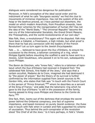 dialogues were considered too dangerous for publication!
Moreover, in Falk's conception of the ideal social order and his
indictment of what he calls "bourgeois society" we find the clue to
movements of immense importance. Has not the system of the ant-
heap or the beehive proved, as I have pointed out elsewhere, the
model on which modern Anarchists, from Proudhon onwards, have
formed their schemes for the reorganization of human life? Has not
the idea of the "World State," "The Universal Republic" become the
war-cry of the Internationalist Socialists, the Grand Orient Masons,
the Theosophists, and the world-revolutionaries of our own day?
Was Falk, then, a revolutionary? This again will be disputed. Falk may
have been a Cabalist, a Freemason, a high initiate, but what proof is
there that he had any connexion with the leaders of the French
Revolution? Let us turn again to the Jewish Encyclopædia:
Falk ... is ... believed to have given the Duc d'Orléans, to ensure his
succession to the throne, a talisman consisting of a ring, which
Philippe Egalité before mounting the scaffold is said to have sent to a
Jewess, Juliet Goudchaux, who passed it on to his son, subsequently
Louis Philippe.
The Baron de Gleichen, who "knew Falc," refers to a talisman of lapis-
lazuli which the Due d'Orleans had received in England from "the
celebrated Falk Scheck, first Rabbi of the Jews," and says that a
certain occultist, Madame de la Croix, imagined she had destroyed it
by "the power of prayer." But the theory of its survival is further
confirmed by the information supplied from Jewish sources to Mr.
Gordon Hills, who states that Falk was "in touch with the French Court
in the person of 'Prince Emanuel,'490
whom he describes as a servant
of the King of France," and adds that the talismanic ring which he
gave to the Due d'Orleans "is still in the possession of the family,
having passed to King Louis Philippe and thence to the Comte de
Paris."491
One fact, then, looms out of the darkness that envelops the secret
power behind the Orléanist conspiracy, one fact of supreme
importance, and based moreover on purely Jewish evidence: the Duke
was in touch with Falk when in London and Falk supported his scheme
of usurpation. Thus behind the arch-conspirator of the revolution
stood "the Chief of all the Jews." Is it here perhaps, in Falk's "chests
 