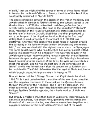 of gold," that we might find the source of some of those loans raised
in London by the Due d'Orléans to finance the riots of the Revolution,
so absurdly described as "l'or de Pitt"?
The direct connexion between the attack on the French monarchy and
Jewish circles in London is further shown by the curious sequel to the
Gordon Riots. In 1780 the half-witted Lord George Gordon (as a
Jewish writer describes him), the head of the so-called "Protestant"
mob, marched on the House of Commons to protest against the bill
for the relief of Roman Catholic disabilities and then proceeded to
carry out his plan of burning down London. During the five days'
rioting that ensued, property to the amount of £180,000 was
destroyed. After this "the scion of the ducal house of Gordon proved
the durability of his love for Protestantism by professing the Hebrew
faith," and was received with the highest honours into the Synagogue.
The same Jewish writer, who has described him earlier as half-witted,
quotes this panegyric on his orthodoxy: "He was very regular in his
Jewish observances; every morning he was seen with the philacteries
between his eyes, and opposite his heart.... His Saturday's bread was
baked according to the manner of the Jews, his wine was Jewish, his
meat was Jewish, and he was the best Jew in the congregation of
Israel." And it was immediately after his conversion to Judaism that
he published in The Public Advertiser the libel against Marie Antoinette
which brought about his imprisonment in Newgate.492
Now we know that Lord George Gordon met Cagliostro in London in
1786.493
Is it not probable that the author of the scurrilous pamphlet
and the magician concerned in the attack on the Queen's honour
through the Affair of the Necklace--one a--Jew by profession, the
other said to be a Jew by race--may have had some connexion with
Philippe Egalité's Jewish supporter, the miracle worker of Wellclose
Square?
But already a vaster genius than Falk or Cagliostro, than Pasqually or
Savalette de Langes, had arisen, who, gathering into his hands the
threads of all the conspiracies, was able to weave them together into
a gigantic scheme for the destruction of France and of the world.
 