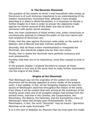9. The Bavarian Illuminati
The question of the system to which I shall henceforth refer simply as
Illuminism is of such immense importance to an understanding of the
modern revolutionary movement that, although I have already
described it in detail in World Revolution, it is necessary to devote a
further chapter to it here in order to answer the objections made
against my former account of the Order and also to show its
connexion with earlier secret societies.
Now, the main contentions of those writers who, either consciously or
unconsciously, attempt to mislead the public on the true nature and
real existence of Illuminism are:
Firstly, that the case against Illuminism rests solely on the works of
Robison, and of Barruel and later Catholic authorities.
Secondly, that all these writers misinterpreted or misquoted the
Illuminati, who should be judged only by their own works.
Thirdly, that in reality the Illuminati were perfectly innocuous and
even praiseworthy.
Fourthly, that they are of no importance, since they ceased to exist in
1786.
In the present chapter I propose therefore to answer all these
contentions in turn and at the same time to make further examination
into the origins of the Order.
Origins of the Illuminati
That Weishaupt was not the originator of the system he named
Illuminism will be already apparent to every reader of the present
work; it has needed, in fact, all the foregoing chapters to trace the
source of Weishaupt's doctrines throughout the history of the world.
From these it will be evident that men aiming at the overthrow of the
existing social order and of all accepted religion had existed from the
earliest times, and that in the Cainites, the Carpocratians, the
Manichæns, the Batinis, the Fatimites, and the Karmathites many of
Weishaupt's ideas had already been foreshadowed. To the
Manichæans, in fact, the word "Illuminati" may be traced--"gloriantur
Manichæi se de caelo illuminatos."494
It is in the sect of Abdullah ibn Maymūn that we must seek the model
 