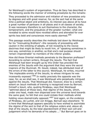 for Weishaupt's system of organization. Thus de Sacy has described in
the following words the manner of enlisting proselytes by the Ismailis:
They proceeded to the admission and initiation of new proselytes only
by degrees and with great reserve; for, as the sect had at the same
time a political object and ambitions, its interest was above all to have
a great number of partisans in all places and in all classes of society.
It was necessary therefore to suit themselves to the character, the
temperament, and the prejudices of the greater number; what one
revealed to some would have revolted others and alienated for ever
spirits less bold and consciences more easily alarmed.495
This passage exactly describes the methods laid down by Weishaupt
for his "Insinuating Brothers"--the necessity of proceeding with
caution in the enlisting of adepts, of not revealing to the novice
doctrines that might be likely to revolt him, of "speaking sometimes in
one way, sometimes in another, so that one's real purpose should
remain impenetrable" to members of the inferior grades.
How did these Oriental methods penetrate to the Bavarian professor?
According to certain writers, through the Jesuits. The fact that
Weishaupt had been brought up by this Order has provided the
enemies of the Jesuits with the argument that they were the secret
inspirers of the Illuminati. Mr. Gould, indeed, has attributed most of
the errors of the latter to this source; Weishaupt, he writes, incurred
"the implacable enmity of the Jesuits, to whose intrigues he was
incessantly exposed."496
In reality precisely the opposite was the
case, for, as we shall see, it was Weishaupt who perpetually intrigued
against the Jesuits. That Weishaupt did, however, draw to a certain
extent on Jesuit methods of training is recognized even by Barruel,
himself a Jesuit, who, quoting Mirabeau, says that Weishaupt
"admired above all those laws, that régime of the Jesuits, which,
under one head, made men dispersed over the universe tend towards
the same goal; he felt that one could imitate their methods whilst
holding views diametrically opposed."497
And again, on the evidence
of Mirabeau, de Luchet, and von Knigge, Barruel says elsewhere: "It
is here that Weishaupt appears specially to have wished to assimilate
the régime of the sect to that of the religious orders and, above all,
that of the Jesuits, by the total abandonment of their own will and
judgement which he demands of his adepts ..." But Barruel goes on to
 
