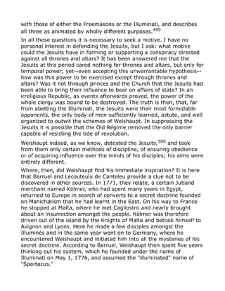 with those of either the Freemasons or the Illuminati, and describes
all three as animated by wholly different purposes.499
In all these questions it is necessary to seek a motive. I have no
personal interest in defending the Jesuits, but I ask: what motive
could the Jesuits have in forming or supporting a conspiracy directed
against all thrones and altars? It has been answered me that the
Jesuits at this period cared nothing for thrones and altars, but only for
temporal power; yet--even accepting this unwarrantable hypothesis--
how was this power to be exercised except through thrones and
altars? Was it not through princes and the Church that the Jesuits had
been able to bring their influence to bear on affairs of state? In an
irreligious Republic, as events afterwards proved, the power of the
whole clergy was bound to be destroyed. The truth is then, that, far
from abetting the Illuminati, the Jesuits were their most formidable
opponents, the only body of men sufficiently learned, astute, and well
organized to outwit the schemes of Weishaupt. In suppressing the
Jesuits it is possible that the Old Régime removed the only barrier
capable of resisting the tide of revolution.
Weishaupt indeed, as we know, detested the Jesuits,500
and took
from them only certain methods of discipline, of ensuring obedience
or of acquiring influence over the minds of his disciples; his aims were
entirely different.
Where, then, did Weishaupt find his immediate inspiration? It is here
that Barruel and Lecouteulx de Canteleu provide a clue not to be
discovered in other sources. In 1771, they relate, a certain Jutland
merchant named Kölmer, who had spent many years in Egypt,
returned to Europe in search of converts to a secret doctrine founded
on Manichæism that he had learnt in the East. On his way to France
he stopped at Malta, where he met Cagliostro and nearly brought
about an insurrection amongst the people. Kölmer was therefore
driven out of the island by the Knights of Malta and betook himself to
Avignon and Lyons. Here he made a few disciples amongst the
Illuminés and in the same year went on to Germany, where he
encountered Weishaupt and initiated him into all the mysteries of his
secret doctrine. According to Barruel, Weishaupt then spent five years
thinking out his system, which he founded under the name of
Illuminati on May 1, 1776, and assumed the "illuminated" name of
"Spartacus."
 