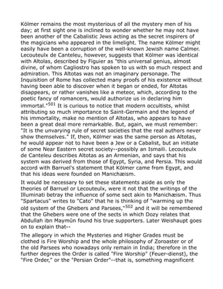 Kölmer remains the most mysterious of all the mystery men of his
day; at first sight one is inclined to wonder whether he may not have
been another of the Cabalistic Jews acting as the secret inspirers of
the magicians who appeared in the limelight. The name Kölmer might
easily have been a corruption of the well-known Jewish name Calmer.
Lecouteulx de Canteleu, however, suggests that Kölmer was identical
with Altolas, described by Figuier as "this universal genius, almost
divine, of whom Cagliostro has spoken to us with so much respect and
admiration. This Altotas was not an imaginary personage. The
Inquisition of Rome has collected many proofs of his existence without
having been able to discover when it began or ended, for Altotas
disappears, or rather vanishes like a meteor, which, according to the
poetic fancy of romancers, would authorize us in declaring him
immortal."501
It is curious to notice that modern occultists, whilst
attributing so much importance to Saint-Germain and the legend of
his immortality, make no mention of Altotas, who appears to have
been a great deal more remarkable. But, again, we must remember:
"It is the unvarying rule of secret societies that the real authors never
show themselves." If, then, Kölmer was the same person as Altotas,
he would appear not to have been a Jew or a Cabalist, but an initiate
of some Near Eastern secret society--possibly an Ismaili. Lecouteulx
de Canteleu describes Altotas as an Armenian, and says that his
system was derived from those of Egypt, Syria, and Persia. This would
accord with Barruel's statement that Kölmer came from Egypt, and
that his ideas were founded on Manichæism.
It would be necessary to set these statements aside as only the
theories of Barruel or Lecouteulx, were it not that the writings of the
Illuminati betray the influence of some sect akin to Manichæism. Thus
"Spartacus" writes to "Cato" that he is thinking of "warming up the
old system of the Ghebers and Parsees,"502 and it will be remembered
that the Ghebers were one of the sects in which Dozy relates that
Abdullah ibn Maymūn found his true supporters. Later Weishaupt goes
on to explain that--
The allegory in which the Mysteries and Higher Grades must be
clothed is Fire Worship and the whole philosophy of Zoroaster or of
the old Parsees who nowadays only remain in India; therefore in the
further degrees the Order is called "Fire Worship" (Feuer-dienst), the
"Fire Order," or the "Persian Order"--that is, something magnificent
 