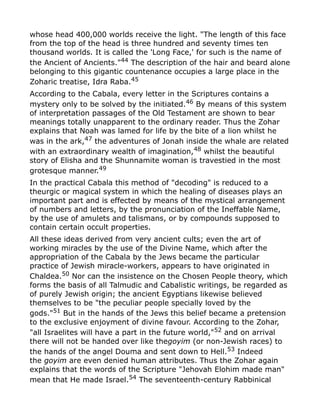whose head 400,000 worlds receive the light. "The length of this face
from the top of the head is three hundred and seventy times ten
thousand worlds. It is called the 'Long Face,' for such is the name of
the Ancient of Ancients."44
The description of the hair and beard alone
belonging to this gigantic countenance occupies a large place in the
Zoharic treatise, Idra Raba.45
According to the Cabala, every letter in the Scriptures contains a
mystery only to be solved by the initiated.46
By means of this system
of interpretation passages of the Old Testament are shown to bear
meanings totally unapparent to the ordinary reader. Thus the Zohar
explains that Noah was lamed for life by the bite of a lion whilst he
was in the ark,47 the adventures of Jonah inside the whale are related
with an extraordinary wealth of imagination,48
whilst the beautiful
story of Elisha and the Shunnamite woman is travestied in the most
grotesque manner.49
In the practical Cabala this method of "decoding" is reduced to a
theurgic or magical system in which the healing of diseases plays an
important part and is effected by means of the mystical arrangement
of numbers and letters, by the pronunciation of the Ineffable Name,
by the use of amulets and talismans, or by compounds supposed to
contain certain occult properties.
All these ideas derived from very ancient cults; even the art of
working miracles by the use of the Divine Name, which after the
appropriation of the Cabala by the Jews became the particular
practice of Jewish miracle-workers, appears to have originated in
Chaldea.50
Nor can the insistence on the Chosen People theory, which
forms the basis of all Talmudic and Cabalistic writings, be regarded as
of purely Jewish origin; the ancient Egyptians likewise believed
themselves to be "the peculiar people specially loved by the
gods."51 But in the hands of the Jews this belief became a pretension
to the exclusive enjoyment of divine favour. According to the Zohar,
"all Israelites will have a part in the future world,"52
and on arrival
there will not be handed over like thegoyim (or non-Jewish races) to
the hands of the angel Douma and sent down to Hell.53 Indeed
the goyim are even denied human attributes. Thus the Zohar again
explains that the words of the Scripture "Jehovah Elohim made man"
mean that He made Israel.54
The seventeenth-century Rabbinical
 