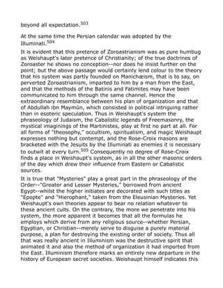 beyond all expectation.503
At the same time the Persian calendar was adopted by the
Illuminati.504
It is evident that this pretence of Zoroastrianism was as pure humbug
as Weishaupt's later pretence of Christianity; of the true doctrines of
Zoroaster he shows no conception--nor does he insist further on the
point; but the above passage would certainly lend colour to the theory
that his system was partly founded on Manichæism, that is to say, on
perverted Zoroastrianism, imparted to him by a man from the East,
and that the methods of the Batinis and Fatimites may have been
communicated to him through the same channel. Hence the
extraordinary resemblance between his plan of organization and that
of Abdullah ibn Maymūn, which consisted in political intriguing rather
than in esoteric speculation. Thus in Weishaupt's system the
phraseology of Judaism, the Cabalistic legends of Freemasonry, the
mystical imaginings of the Martinistes, play at first no part at all. For
all forms of "theosophy," occultism, spiritualism, and magic Weishaupt
expresses nothing but contempt, and the Rose-Croix masons are
bracketed with the Jesuits by the Illuminati as enemies it is necessary
to outwit at every turn.505 Consequently no degree of Rose-Croix
finds a place in Weishaupt's system, as in all the other masonic orders
of the day which drew their influence from Eastern or Cabalistic
sources.
It is true that "Mysteries" play a great part in the phraseology of the
Order--"Greater and Lesser Mysteries," borrowed from ancient
Egypt--whilst the higher initiates are decorated with such titles as
"Epopte" and "Hierophant," taken from the Eleusinian Mysteries. Yet
Weishaupt's own theories appear to bear no relation whatever to
these ancient cults. On the contrary, the more we penetrate into his
system, the more apparent it becomes that all the formulas he
employs which derive from any religious source--whether Persian,
Egyptian, or Christian--merely serve to disguise a purely material
purpose, a plan for destroying the existing order of society. Thus all
that was really ancient in Illuminism was the destructive spirit that
animated it and also the method of organization it had imported from
the East. Illuminism therefore marks an entirely new departure in the
history of European secret societies. Weishaupt himself indicates this
 