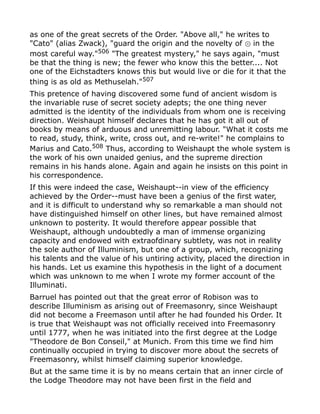 as one of the great secrets of the Order. "Above all," he writes to
"Cato" (alias Zwack), "guard the origin and the novelty of in the⊙
most careful way."506
"The greatest mystery," he says again, "must
be that the thing is new; the fewer who know this the better.... Not
one of the Eichstadters knows this but would live or die for it that the
thing is as old as Methuselah."507
This pretence of having discovered some fund of ancient wisdom is
the invariable ruse of secret society adepts; the one thing never
admitted is the identity of the individuals from whom one is receiving
direction. Weishaupt himself declares that he has got it all out of
books by means of arduous and unremitting labour. "What it costs me
to read, study, think, write, cross out, and re-write!" he complains to
Marius and Cato.508
Thus, according to Weishaupt the whole system is
the work of his own unaided genius, and the supreme direction
remains in his hands alone. Again and again he insists on this point in
his correspondence.
If this were indeed the case, Weishaupt--in view of the efficiency
achieved by the Order--must have been a genius of the first water,
and it is difficult to understand why so remarkable a man should not
have distinguished himself on other lines, but have remained almost
unknown to posterity. It would therefore appear possible that
Weishaupt, although undoubtedly a man of immense organizing
capacity and endowed with extraofdinary subtlety, was not in reality
the sole author of Illuminism, but one of a group, which, recognizing
his talents and the value of his untiring activity, placed the direction in
his hands. Let us examine this hypothesis in the light of a document
which was unknown to me when I wrote my former account of the
Illuminati.
Barruel has pointed out that the great error of Robison was to
describe Illuminism as arising out of Freemasonry, since Weishaupt
did not become a Freemason until after he had founded his Order. It
is true that Weishaupt was not officially received into Freemasonry
until 1777, when he was initiated into the first degree at the Lodge
"Theodore de Bon Conseil," at Munich. From this time we find him
continually occupied in trying to discover more about the secrets of
Freemasonry, whilst himself claiming superior knowledge.
But at the same time it is by no means certain that an inner circle of
the Lodge Theodore may not have been first in the field and
 