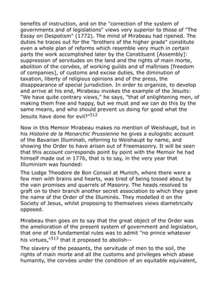 benefits of instruction, and on the "correction of the system of
governments and of legislations" views very superior to those of "The
Essay on Despotism" (1772). The mind of Mirabeau had ripened. The
duties he traces out for the "brothers of the higher grade" constitute
even a whole plan of reforms which resemble very much in certain
parts the work accomplished later by the Constituent [Assembly]:
suppression of servitudes on the land and the rights of main morte,
abolition of the corvées, of working guilds and of maîtrises [freedom
of companies], of customs and excise duties, the diminution of
taxation, liberty of religious opinions and of the press, the
disappearance of special jurisdiction. In order to organize, to develop
and arrive at his end, Mirabeau invokes the example of the Jesuits:
"We have quite contrary views," he says, "that of enlightening men, of
making them free and happy, but we must and we can do this by the
same means, and who should prevent us doing for good what the
Jesuits have done for evil?"512
Now in this Memoir Mirabeau makes no mention of Weishaupt, but in
his Histoire de la Monarchic Prussienne he gives a eulogistic account
of the Bavarian Illuminati, referring to Weishaupt by name, and
showing the Order to have arisen out of Freemasonry. It will be seen
that this account corresponds point by point with the Memoir he had
himself made out in 1776, that is to say, in the very year that
Illuminism was founded:
The Lodge Theodore de Bon Conseil at Munich, where there were a
few men with brains and hearts, was tired of being tossed about by
the vain promises and quarrels of Masonry. The heads resolved to
graft on to their branch another secret association to which they gave
the name of the Order of the Illuminés. They modelled it on the
Society of Jesus, whilst proposing to themselves views diametrically
opposed.
Mirabeau then goes on to say that the great object of the Order was
the amelioration of the present system of government and legislation,
that one of its fundamental rules was to admit "no prince whatever
his virtues,"513
that it proposed to abolish--
The slavery of the peasants, the servitude of men to the soil, the
rights of main morte and all the customs and privileges which abase
humanity, the corvées under the condition of an equitable equivalent,
 