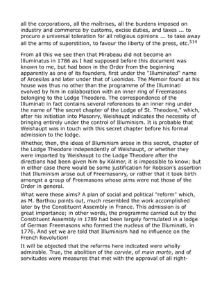 all the corporations, all the maîtrises, all the burdens imposed on
industry and commerce by customs, excise duties, and taxes ... to
procure a universal toleration for all religious opinions ... to take away
all the arms of superstition, to favour the liberty of the press, etc.514
From all this we see then that Mirabeau did not become an
Illuminatus in 1786 as I had supposed before this document was
known to me, but had been in the Order from the beginning
apparently as one of its founders, first under the "Illuminated" name
of Arcesilas and later under that of Leonidas. The Memoir found at his
house was thus no other than the programme of the Illuminati
evolved by him in collaboration with an inner ring of Freemasons
belonging to the Lodge Theodore. The correspondence of the
Illuminati in fact contains several references to an inner ring under
the name of "the secret chapter of the Lodge of St. Theodore," which,
after his initiation into Masonry, Weishaupt indicates the necessity of
bringing entirely under the control of Illuminism. It is probable that
Weishaupt was in touch with this secret chapter before his formal
admission to the lodge.
Whether, then, the ideas of Illuminism arose in this secret, chapter of
the Lodge Theodore independently of Weishaupt, or whether they
were imparted by Weishaupt to the Lodge Theodore after the
directions had been given him by Kölmer, it is impossible to know; but
in either case there would be some justification for Robison's assertion
that Illuminism arose out of Freemasonry, or rather that it took birth
amongst a group of Freemasons whose aims were not those of the
Order in general.
What were these aims? A plan of social and political "reform" which,
as M. Barthou points out, much resembled the work accomplished
later by the Constituent Assembly in France. This admission is of
great importance; in other words, the programme carried out by the
Constituent Assembly in 1789 had been largely formulated in a lodge
of German Freemasons who formed the nucleus of the Illuminati, in
1776. And yet we are told that Illuminism had no influence on the
French Revolution!
It will be objected that the reforms here indicated were wholly
admirable. True, the abolition of the corvée, of main morte, and of
servitudes were measures that met with the approval of all right-
 