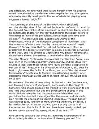 and d'Holbach, no other God than Nature herself. From his doctrine
would naturally follow the German ultra-Hegelianism and the system
of anarchy recently developed in France, of which the physiognomy
suggests a foreign origin.515
This summary of the aims of the Illuminati, which absolutely
corroborates the view of Barruel and Robison, is confirmed in detail by
the Socialist Freethinker of the nineteenth century Louis Blanc, who in
his remarkable chapter on the "Révolutionnaires Mystiques" refers to
Weishaupt as "One of the profoundest conspirators who have ever
existed."516
George Sand also, Socialist and intime of the
Freemasons, wrote of "the European conspiracy of Illuminism" and
the immense influence exercised by the secret societies of "mystic
Germany." To say, then, that Barruel and Robison were alone in
proclaiming the danger of Illuminism is simply a deliberate perversion
of the truth, and it is difficult to understand why English Freemasons
should have allowed themselves to be misled on this question.
Thus the Masonic Cyclopædia observes that the Illuminati "were, as a
rule, men of the strictest morality and humanity, and the ideas they
sought to instil were those which have found universal acceptance in
our own times." Preston, in his Illustrations of Masonry, also does his
best to gloss over the faults of the Order, and even "the historian of
Freemasonry" devotes to its founder this astounding apology. After
describing Weishaupt as the victim of Jesuit intrigue, Mr. Gould goes
on to say:
He conceived the idea of combating his foes with their own weapons,
and forming a society of young men, enthusiastic in the cause of
humanity, who should gradually be trained to work as one man to one
end--the destruction of evil and the enhancement of good in this
world. Unfortunately he had unconsciously imbibed that most
pernicious doctrine that the end justifies the means, and his whole
plan reveals the effects of his youthful teaching.... The man himself
was without guile, ignorant of men, knowing them only by books, a
learned professor, an enthusiast who took a wrong course in all
innocence, and the faults of his head have been heavily visited upon
his memory in spite of the rare qualities of his heart.517
One can only conclude that these extraordinary exonerations of an
Order bitterly hostile to the true aims of Masonry proceed from
 
