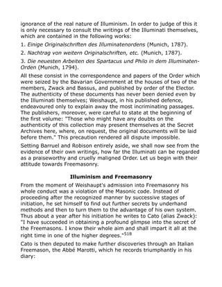 ignorance of the real nature of Illuminism. In order to judge of this it
is only necessary to consult the writings of the Illuminati themselves,
which are contained in the following works:
1. Einige Originalschriften des Illuminatenordens (Munich, 1787).
2. Nachtrag von weitern Originalschriften, etc. (Munich, 1787).
3. Die neuesten Arbeiten des Spartacus und Philo in dem Illuminaten-
Orden (Munich, 1794).
All these consist in the correspondence and papers of the Order which
were seized by the Bavarian Government at the houses of two of the
members, Zwack and Bassus, and published by order of the Elector.
The authenticity of these documents has never been denied even by
the Illuminati themselves; Weishaupt, in his published defence,
endeavoured only to explain away the most incriminating passages.
The publishers, moreover, were careful to state at the beginning of
the first volume: "Those who might have any doubts on the
authenticity of this collection may present themselves at the Secret
Archives here, where, on request, the original documents will be laid
before them." This precaution rendered all dispute impossible.
Setting Barruel and Robison entirely aside, we shall now see from the
evidence of their own writings, how far the Illuminati can be regarded
as a praiseworthy and cruelly maligned Order. Let us begin with their
attitude towards Freemasonry.
Illuminism and Freemasonry
From the moment of Weishaupt's admission into Freemasonry his
whole conduct was a violation of the Masonic code. Instead of
proceeding after the recognized manner by successive stages of
initiation, he set himself to find out further secrets by underhand
methods and then to turn them to the advantage of his own system.
Thus about a year after his initiation he writes to Cato (alias Zwack):
"I have succeeded in obtaining a profound glimpse into the secret of
the Freemasons. I know their whole aim and shall impart it all at the
right time in one of the higher degrees."518
Cato is then deputed to make further discoveries through an Italian
Freemason, the Abbé Marotti, which he records triumphantly in his
diary:
 