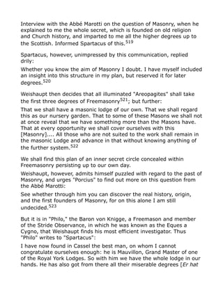 Interview with the Abbé Marotti on the question of Masonry, when he
explained to me the whole secret, which is founded on old religion
and Church history, and imparted to me all the higher degrees up to
the Scottish. Informed Spartacus of this.519
Spartacus, however, unimpressed by this communication, replied
drily:
Whether you know the aim of Masonry I doubt. I have myself included
an insight into this structure in my plan, but reserved it for later
degrees.520
Weishaupt then decides that all illuminated "Areopagites" shall take
the first three degrees of Freemasonry521
; but further:
That we shall have a masonic lodge of our own. That we shall regard
this as our nursery garden. That to some of these Masons we shall not
at once reveal that we have something more than the Masons have.
That at every opportunity we shall cover ourselves with this
[Masonry].... All those who are not suited to the work shall remain in
the masonic Lodge and advance in that without knowing anything of
the further system.522
We shall find this plan of an inner secret circle concealed within
Freemasonry persisting up to our own day.
Weishaupt, however, admits himself puzzled with regard to the past of
Masonry, and urges "Porcius" to find out more on this question from
the Abbé Marotti:
See whether through him you can discover the real history, origin,
and the first founders of Masonry, for on this alone I am still
undecided.523
But it is in "Philo," the Baron von Knigge, a Freemason and member
of the Stride Observance, in which he was known as the Eques a
Cygno, that Weishaupt finds his most efficient investigator. Thus
"Philo" writes to "Spartacus":
I have now found in Cassel the best man, on whom I cannot
congratulate ourselves enough: he is Mauvillon, Grand Master of one
of the Royal York Lodges. So with him we have the whole lodge in our
hands. He has also got from there all their miserable degrees [Er hat
 
