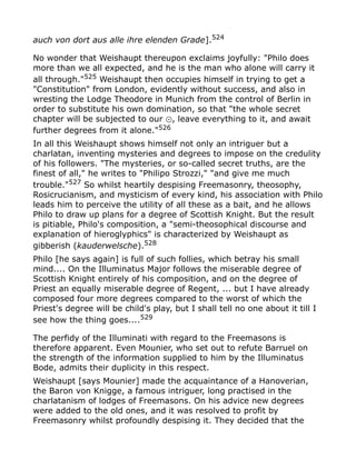 auch von dort aus alle ihre elenden Grade].524
No wonder that Weishaupt thereupon exclaims joyfully: "Philo does
more than we all expected, and he is the man who alone will carry it
all through."525
Weishaupt then occupies himself in trying to get a
"Constitution" from London, evidently without success, and also in
wresting the Lodge Theodore in Munich from the control of Berlin in
order to substitute his own domination, so that "the whole secret
chapter will be subjected to our , leave everything to it, and await⊙
further degrees from it alone."526
In all this Weishaupt shows himself not only an intriguer but a
charlatan, inventing mysteries and degrees to impose on the credulity
of his followers. "The mysteries, or so-called secret truths, are the
finest of all," he writes to "Philipo Strozzi," "and give me much
trouble."527
So whilst heartily despising Freemasonry, theosophy,
Rosicrucianism, and mysticism of every kind, his association with Philo
leads him to perceive the utility of all these as a bait, and he allows
Philo to draw up plans for a degree of Scottish Knight. But the result
is pitiable, Philo's composition, a "semi-theosophical discourse and
explanation of hieroglyphics" is characterized by Weishaupt as
gibberish (kauderwelsche).528
Philo [he says again] is full of such follies, which betray his small
mind.... On the Illuminatus Major follows the miserable degree of
Scottish Knight entirely of his composition, and on the degree of
Priest an equally miserable degree of Regent, ... but I have already
composed four more degrees compared to the worst of which the
Priest's degree will be child's play, but I shall tell no one about it till I
see how the thing goes....529
The perfidy of the Illuminati with regard to the Freemasons is
therefore apparent. Even Mounier, who set out to refute Barruel on
the strength of the information supplied to him by the Illuminatus
Bode, admits their duplicity in this respect.
Weishaupt [says Mounier] made the acquaintance of a Hanoverian,
the Baron von Knigge, a famous intriguer, long practised in the
charlatanism of lodges of Freemasons. On his advice new degrees
were added to the old ones, and it was resolved to profit by
Freemasonry whilst profoundly despising it. They decided that the
 