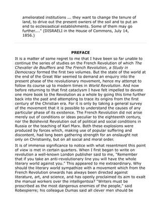 ameliorated institutions ... they want to change the tenure of
land, to drive out the present owners of the soil and to put an
end to ecclesiastical establishments. Some of them may go
further...." (DISRAELI in the House of Commons, July 14,
1856.)
PREFACE
It is a matter of some regret to me that I have been so far unable to
continue the series of studies on the French Revolution of which The
Chevalier de Boufflers and The French Revolution, a Study in
Democracy formed the first two volumes. But the state of the world at
the end of the Great War seemed to demand an enquiry into the
present phase of the revolutionary movement, hence my attempt to
follow its course up to modern times in World Revolution. And now
before returning to that first cataclysm I have felt impelled to devote
one more book to the Revolution as a whole by going this time further
back into the past and attempting to trace its origins from the first
century of the Christian era. For it is only by taking a general survey
of the movement that it is possible to understand the causes of any
particular phase of its existence. The French Revolution did not arise
merely out of conditions or ideas peculiar to the eighteenth century,
nor the Bolshevist Revolution out of political and social conditions in
Russia or the teaching of Karl Marx. Both these explosions were
produced by forces which, making use of popular suffering and
discontent, had long been gathering strength for an onslaught not
only on Christianity, but on all social and moral order.
It is of immense significance to notice with what resentment this point
of view is met in certain quarters. When I first began to write on
revolution a well-known London publisher said to me, "Remember
that if you take an anti-revolutionary line you will have the whole
literary world against you." This appeared to me extraordinary. Why
should the literary world sympathize with a movement which from the
French Revolution onwards has always been directed against
literature, art, and science, and has openly proclaimed its aim to exalt
the manual workers over the intelligentsia? "Writers must be
proscribed as the most dangerous enemies of the people," said
Robespierre; his colleague Dumas said all clever men should be
 