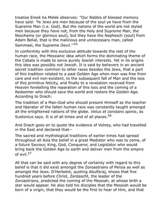 treatise Emek ha Melek observes: "Our Rabbis of blessed memory
have said: 'Ye Jews are men because of the soul ye have from the
Supreme Man (i.e. God). But the nations of the world are not styled
men because they have not, from the Holy and Supreme Man, the
Neschama (or glorious soul), but they have the Nephesch (soul) from
Adam Belial, that is the malicious and unnecessary man, called
Sammael, the Supreme Devil.'"55
In conformity with this exclusive attitude towards the rest of the
human race, the Messianic idea which forms the dominating theme of
the Cabala is made to serve purely Jewish interests. Yet in its origins
this idea was possibly not Jewish. It is said by believers in an ancient
secret tradition common to other races besides the Jews, that a part
of this tradition related to a past Golden Age when man was free from
care and evil non-existent, to the subsequent fall of Man and the loss
of this primitive felicity, and finally to a revelation received from
Heaven foretelling the reparation of this loss and the coming of a
Redeemer who should save the world and restore the Golden Age.
According to Drach:
The tradition of a Man-God who should present Himself as the teacher
and liberator of the fallen human race was constantly taught amongst
all the enlightened nations of the globe. Vetus et constans opinio, as
Suetonius says. It is of all times and of all places.56
And Drach goes on to quote the evidence of Volney, who had travelled
in the East and declared that--
The sacred and mythological traditions of earlier times had spread
throughout all Asia the belief in a great Mediator who was to come, of
a future Saviour, King, God, Conqueror, and Legislator who would
bring back the Golden Age to earth and deliver men from the empire
of evil.57
All that can be said with any degree of certainty with regard to this
belief is that it did exist amongst the Zoroastrians of Persia as well as
amongst the Jews. D'Herbelot, quoting Abulfaraj, shows that five
hundred years before Christ, Zerdascht, the leader of the
Zoroastrians, predicted the coming of the Messiah, at whose birth a
star would appear. He also told his disciples that the Messiah would be
born of a virgin, that they would be the first to hear of Him, and that
 