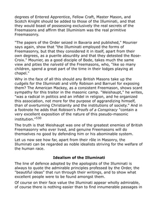 degrees of Entered Apprentice, Fellow Craft, Master Mason, and
Scotch Knight should be added to those of the Illuminati, and that
they would boast of possessing exclusively the real secrets of the
Freemasons and affirm that Illuminism was the real primitive
Freemasonry.
"The papers of the Order seized in Bavaria and published," Mounier
says again, show that "the Illuminati employed the forms of
Freemasonry, but that they considered it in itself, apart from their
own degrees, as a puerile absurdity and that they detested the Rose-
Croix." Mounier, as a good disciple of Bode, takes much the same
view and pities the naïveté of the Freemasons, who, "like so many
children, spend a great part of the time in their lodges playing at
chapel."
Why in the face of all this should any British Masons take up the
cudgels for the Illuminati and vilify Robison and Barruel for exposing
them? The American Mackey, as a consistent Freemason, shows scant
sympathy for this traitor in the masonic camp. "Weishaupt," he writes,
"was a radical in politics and an infidel in religion, and he organized
this association, not more for the purpose of aggrandizing himself,
than of overturning Christianity and the institutions of society." And in
a footnote he adds that Robison's Proofs of a Conspiracy "contain a
very excellent exposition of the nature of this pseudo-masonic
institution."530
The truth is that Weishaupt was one of the greatest enemies of British
Freemasonry who ever lived, and genuine Freemasons will do
themselves no good by defending him or his abominable system.
Let us now see how far, apart from their rôle in Masonry, the
Illuminati can be regarded as noble idealists striving for the welfare of
the human race.
Idealism of the Illuminati
The line of defence adopted by the apologists of the Illuminati is
always to quote the admirable principles professed by the Order, the
"beautiful ideas" that run through their writings, and to show what
excellent people were to be found amongst them.
Of course on their face value the Illuminati appear wholly admirable,
of course there is nothing easier than to find innumerable passages in
 