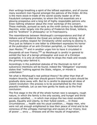 their writings breathing a spirit of the loftiest aspiration, and of course
many excellent men figured amongst the patrons of the Order. All this
is the mere stock-in-trade of the secret society leader as of the
fraudulent company promoter, to whom the first essentials are a
glowing prospectus and a long list of highly respectable patrons who
know nothing whatever about the inner workings of the concern.
These methods, pursued as early as the ninth century by Abdullah ibn
Maymūn, enter largely into the policy of Frederick the Great, Voltaire,
and his "brothers" in philosophy--or in Freemasonry.
The resemblances between Weishaupt's correspondence and that of
Voltaire and of Frederick the Great are certainly very striking. All at
moments profess respect for Christianity whilst working to destroy it.
Thus just as Voltaire in one letter to d'Alembert expresses his horror
at the publication of an anti-Christian pamphlet, Le Testament de
Jean Meslier,531
and in another urges him to have it circulated in
thousands all over France,532
so Weishaupt is careful in general to
exhibit the face of a benign philosopher and even of a Christian
evangelist; it is only at moments that he drops the mask and reveals
the grinning satyr behind it.
Accordingly in the published statutes of the Illuminati no hint of
subversive intentions will be found; indeed the "Obligation" expressly
states that "nothing against the State, religion, or morals is
undertaken."
Yet what is Weishaupt's real political theory? No other than that of
modern Anarchy, that man should govern himself and rulers should be
gradually done away with. But he is careful to deprecate all ideas of
violent revolution--the process is to be accomplished by the most
peaceful methods. Let us see how gently he leads up to the final
conclusion:
The first stage in the life of the whole human race is savagery, rough
nature, in which the family is the only society, and hunger and thirst
are easily satisfied, ... in which man enjoys the two most excellent
goods, Equality and Liberty, to their fullest extent.... In these
circumstances ... health was his usual condition.... Happy men, who
were not yet enough enlightened to lose their peace of mind and to be
conscious of the unhappy mainsprings and causes of our misery, love
of power ... envy ... illnesses and all the results of imagination.
 