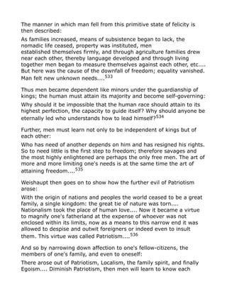 The manner in which man fell from this primitive state of felicity is
then described:
As families increased, means of subsistence began to lack, the
nomadic life ceased, property was instituted, men
established themselves firmly, and through agriculture families drew
near each other, thereby language developed and through living
together men began to measure themselves against each other, etc....
But here was the cause of the downfall of freedom; equality vanished.
Man felt new unknown needs....533
Thus men became dependent like minors under the guardianship of
kings; the human must attain its majority and become self-governing:
Why should it be impossible that the human race should attain to its
highest perfection, the capacity to guide itself? Why should anyone be
eternally led who understands how to lead himself?534
Further, men must learn not only to be independent of kings but of
each other:
Who has need of another depends on him and has resigned his rights.
So to need little is the first step to freedom; therefore savages and
the most highly enlightened are perhaps the only free men. The art of
more and more limiting one's needs is at the same time the art of
attaining freedom....535
Weishaupt then goes on to show how the further evil of Patriotism
arose:
With the origin of nations and peoples the world ceased to be a great
family, a single kingdom: the great tie of nature was torn....
Nationalism took the place of human love.... Now it became a virtue
to magnify one's fatherland at the expense of whoever was not
enclosed within its limits, now as a means to this narrow end it was
allowed to despise and outwit foreigners or indeed even to insult
them. This virtue was called Patriotism....536
And so by narrowing down affection to one's fellow-citizens, the
members of one's family, and even to oneself:
There arose out of Patriotism, Localism, the family spirit, and finally
Egoism.... Diminish Patriotism, then men will learn to know each
 