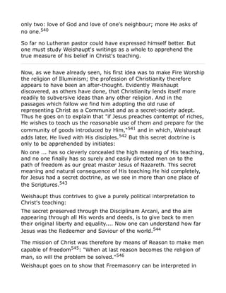 only two: love of God and love of one's neighbour; more He asks of
no one.540
So far no Lutheran pastor could have expressed himself better. But
one must study Weishaupt's writings as a whole to apprehend the
true measure of his belief in Christ's teaching.
Now, as we have already seen, his first idea was to make Fire Worship
the religion of Illuminism; the profession of Christianity therefore
appears to have been an after-thought. Evidently Weishaupt
discovered, as others have done, that Christianity lends itself more
readily to subversive ideas than any other religion. And in the
passages which follow we find him adopting the old ruse of
representing Christ as a Communist and as a secret-society adept.
Thus he goes on to explain that "if Jesus preaches contempt of riches,
He wishes to teach us the reasonable use of them and prepare for the
community of goods introduced by Him,"541
and in which, Weishaupt
adds later, He lived with His disciples.542 But this secret doctrine is
only to be apprehended by initiates:
No one ... has so cleverly concealed the high meaning of His teaching,
and no one finally has so surely and easily directed men on to the
path of freedom as our great master Jesus of Nazareth. This secret
meaning and natural consequence of His teaching He hid completely,
for Jesus had a secret doctrine, as we see in more than one place of
the Scriptures.543
Weishaupt thus contrives to give a purely political interpretation to
Christ's teaching:
The secret preserved through the Disciplinam Arcani, and the aim
appearing through all His words and deeds, is to give back to men
their original liberty and equality.... Now one can understand how far
Jesus was the Redeemer and Saviour of the world.544
The mission of Christ was therefore by means of Reason to make men
capable of freedom545
: "When at last reason becomes the religion of
man, so will the problem be solved."546
Weishaupt goes on to show that Freemasonry can be interpreted in
 