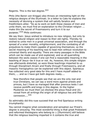 Regents. This is the last degree.553
Philo (the Baron von Knigge) also throws an interesting light on the
religious designs of the Illuminati. In a letter to Cato he explains the
necessity of devising a system that will satisfy fanatics and
freethinkers alike: "So as to work on both these classes of men and
unite them, we must find an explanation to the Christian religion ...
make this the secret of Freemasonry and turn it to our
purpose."554
Philo continues:
We say then: Jesus wished to introduce no new religion, but only to
restore natural religion and reason to their old rights. Thereby he
wished to unite men in a great universal association, and through the
spread of a wiser morality, enlightenment, and the combating of all
prejudices to make them capable of governing themselves; so the
secret meaning of his teaching was to lead men without revolution to
universal liberty and equality. There are many passages in the Bible
which can be made use of and explained, and so all quarrelling
between the sects ceases if one can find a reasonable meaning in the
teaching of Jesus--be it true or not. As, however, this simple religion
was afterwards distorted, so were these teachings imparted to us
through Disciplinam Arcani and finally through Freemasonry, and all
masonic hieroglyphics can be explained with this object. Spartacus
has collected very good data for this and I have myself added to
them, ... and so I have got both degrees ready....
Now therefore that people see that we are the only real and
true Christians, we can say a word more against priests and
princes, but I have so managed that after previous tests I can
receive pontiffs and kings in this degree. In the higher
Mysteries we must then (a) disclose the pious fraud and (b)
reveal from all writings the origin of all religious lies and their
connexion....555
So admirably did this ruse succeed that we find Spartacus writing
triumphantly:
You cannot imagine what consideration and sensation our Priest's
degree is arousing. The most wonderful thing is that great Protestant
and reformed theologians who belong to [Illuminism] still believe⊙
that the religious teaching imparted in it contains the true and
 