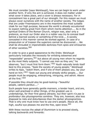 We must consider [says Weishaupt], how we can begin to work under
another form. If only the aim is achieved, it does not matter under
what cover it takes place, and a cover is always necessary. For in
concealment lies a great part of our strength. For this reason we must
always cover ourselves with the name of another society. The lodges
that are under Freemasonry are in the meantime the most suitable
cloak for our high purpose, because the world is already accustomed
to expect nothing great from them which merits attention.... As in the
spiritual Orders of the Roman Church, religion was, alas! only a
pretence, so must our Order also in a nobler way try to conceal itself
behind a learned society or something of the kind.... A society
concealed in this manner cannot be worked against. In case of a
prosecution or of treason the superiors cannot be discovered.... We
shall be shrouded in impenetrable darkness from spies and emissaries
of other societies.560
In order to give a good appearance to the Order, Weishaupt
particularly indicates the necessity for enlisting esteemed and
"respectable" persons,561
but above all young men whom he regards
as the most likely subjects. "I cannot use men as they are," he
observes, "but I must first form them."562 Youth naturally lends itself
best to this process. "Seek the society of young people," Weishaupt
writes to Ajax, "watch them, and if one of them pleases you, lay your
hand on him."563
"Seek out young and already skilful people.... Our
people must be engaging, enterprising, intriguing, and adroit. Above
all the first."564
If possible they should also be good-looking--"beautiful
people, cæteris paribus...."
Such people have generally gentle manners, a tender heart, and are,
when well practised in other things, of the greatest use in
undertakings, for their first glance attracts; but their spirit n'a pas la
profondeur des physiognomies sombres. They are, however, also less
disposed to riots and disturbances than the darker physiognomies.
That is why one must know how to use one's people. Above all, the
high, soulful eye pleases me and the free, open brow.565
With these novices the adept of Illuminism is to proceed slowly,
talking backwards and forwards:
 