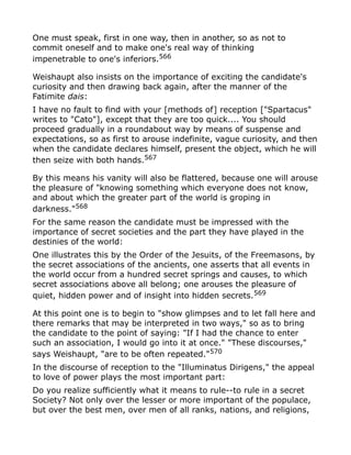 One must speak, first in one way, then in another, so as not to
commit oneself and to make one's real way of thinking
impenetrable to one's inferiors.566
Weishaupt also insists on the importance of exciting the candidate's
curiosity and then drawing back again, after the manner of the
Fatimite dais:
I have no fault to find with your [methods of] reception ["Spartacus"
writes to "Cato"], except that they are too quick.... You should
proceed gradually in a roundabout way by means of suspense and
expectations, so as first to arouse indefinite, vague curiosity, and then
when the candidate declares himself, present the object, which he will
then seize with both hands.567
By this means his vanity will also be flattered, because one will arouse
the pleasure of "knowing something which everyone does not know,
and about which the greater part of the world is groping in
darkness."568
For the same reason the candidate must be impressed with the
importance of secret societies and the part they have played in the
destinies of the world:
One illustrates this by the Order of the Jesuits, of the Freemasons, by
the secret associations of the ancients, one asserts that all events in
the world occur from a hundred secret springs and causes, to which
secret associations above all belong; one arouses the pleasure of
quiet, hidden power and of insight into hidden secrets.569
At this point one is to begin to "show glimpses and to let fall here and
there remarks that may be interpreted in two ways," so as to bring
the candidate to the point of saying: "If I had the chance to enter
such an association, I would go into it at once." "These discourses,"
says Weishaupt, "are to be often repeated."570
In the discourse of reception to the "Illuminatus Dirigens," the appeal
to love of power plays the most important part:
Do you realize sufficiently what it means to rule--to rule in a secret
Society? Not only over the lesser or more important of the populace,
but over the best men, over men of all ranks, nations, and religions,
 