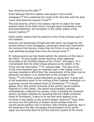 they should bring Him gifts.58
Drach believes that this tradition was taught in the ancient
synagogue,59 thus explaining the words of St. Paul that unto the Jews
"were committed the oracles of God"60
:
This oral doctrine, which is the Cabala, had for its object the most
sublime truths of the Faith which it brought back incessantly to the
promised Redeemer, the foundation of the whole system of the
ancient tradition.61
Drach further asserts that the doctrine of the Trinity formed a part of
this tradition:
Whoever has familiarized himself with that which was taught by the
ancient doctors of the Synagogue, particularly those who lived before
the coming of the Saviour, knows that the Trinity in one God was a
truth admitted amongst them from the earliest times.62
M. Vulliaud points out that Graetz admits the existence of this idea in
the Zohar: "It even taught certain doctrines which appeared
favourable to the Christian dogma of the Trinity!" And again: "It is
incontestable that the Zohar makes allusions to the beliefs in the
Trinity and the Incarnation."63
M. Vulliaud adds: "The idea of the
Trinity must therefore play an important part in the Cabala, since it
has been possible to affirm that 'the characteristic of the Zohar and its
particular conception is its attachment to the principle of the
Trinity,'"64 and further quotes Edersheim as saying that "a great part
of the explanation given in the writings of the Cabalists resembles in a
surprising manner the highest truths of Christianity."65
It would
appear, then, that certain remnants of the ancient secret tradition
lingered on in the Cabala. The Jewish Encyclopædia, perhaps
unintentionally, endorses this opinion, since in deriding the sixteenth-
century Christian Cabalists for asserting that the Cabala contained
traces of Christianity, it goes on to say that what appears to be
Christian in the Cabala is only ancient esoteric doctrine.66
Here, then,
we have it on the authority of modern Jewish scholars that the
ancient secret tradition was in harmony with Christian teaching. But in
the teaching of the later synagogue the philosophy of the earlier
sages was narrowed down to suit the exclusive system of the Jewish
 